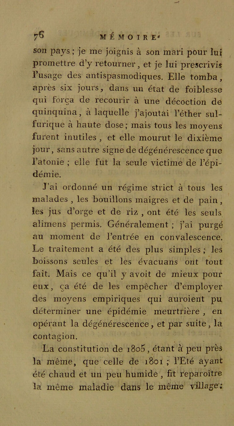 son pays ; je me joignis à son mari pour lui promettre d’y retourner, et je lui prescrivis 1 usage des antispasmodiques. Elle tomba, après six jours, dans un état de foiblesse qui força de recourir à une décoction de quinquina, à laquelle j’ajoutai l’éther sul- furique à haute dose; mais tous les moyens fu rent inutiles , et elle mourut le dixième jour, sans autre signe de dégénérescence que l’atonie ; elle fut la seule victime de l’épi- démie. J’ai ordonné un régime strict à tous les malades , les bouillons maigres et de pain, les jus d’orge et de riz , ont été les seuls alimens permis. Généralement ; j’ai purgé au moment de l’entrée en convalescence. Le traitement a été des plus simples ; les boissons seules et les évacuans ont tout fait. Mais ce qu’il y avoit de mieux pour eux, ça été de les empêcher d’employer des moyens empiriques qui auroient pu déterminer une épidémie meurtrière , en opérant la dégénérescence, et par suite, la contagion. La constitution de i8o5, étant à peu près la même, que celle de 1801 ; l’Eté ayant été chaud et un peu humide , fit reparoître la même maladie dans le même village;