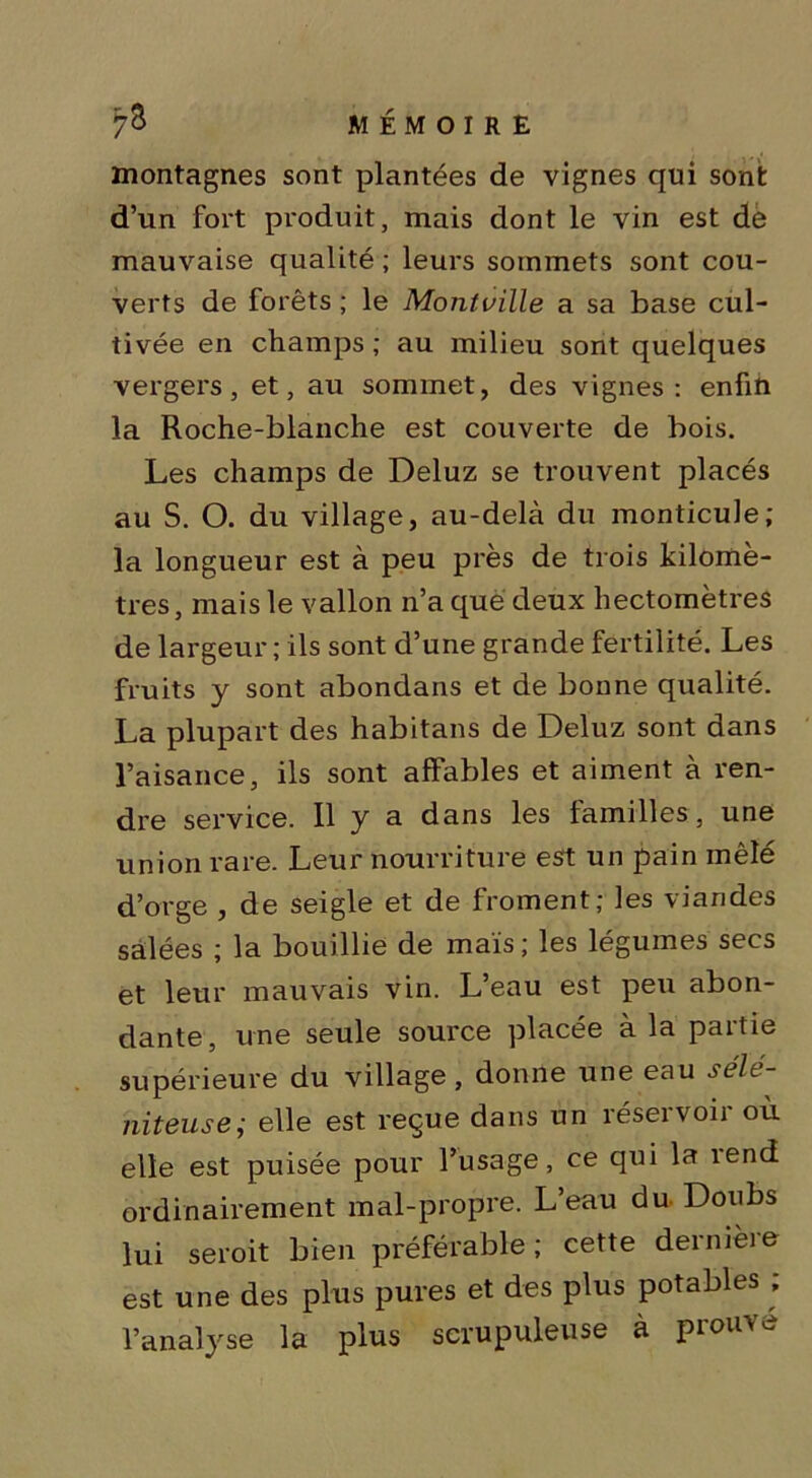 montagnes sont plantées de vignes qui sont d’un fort produit, mais dont le vin est de mauvaise qualité ; leurs sommets sont cou- verts de forêts ; le Montville a sa base cul- tivée en champs ; au milieu sont quelques vergers, et, au sommet, des vignes: enfin la Roche-blanche est couverte de bois. Les champs de Deluz se trouvent placés au S. O. du village, au-delà du monticule; la longueur est à peu près de trois kilomè- tres, mais le vallon n’a que deux hectomètres de largeur ; ils sont d’une grande fertilité. Les fruits y sont abondans et de bonne qualité. La plupart des habitans de Deluz sont dans l’aisance, ils sont affables et aiment à ren- dre service. Il y a dans les familles, une union rare. Leur nourriture est un pain mêlé d’orge , de seigle et de froment; les viandes salées ; la bouillie de maïs; les légumes secs et leur mauvais vin. L’eau est peu abon- dante, une seule source placée à la partie supérieure du village, donne une eau sélt- niteuse; elle est reçue dans un réservoir ou elle est puisée pour l’usage, ce qui la îend ordinairement mal-propre. L’eau du Doubs lui seroit bien préférable; cette demièie est une des plus pures et des plus potables ; l’analyse la pins scrupuleuse à piou’v <->