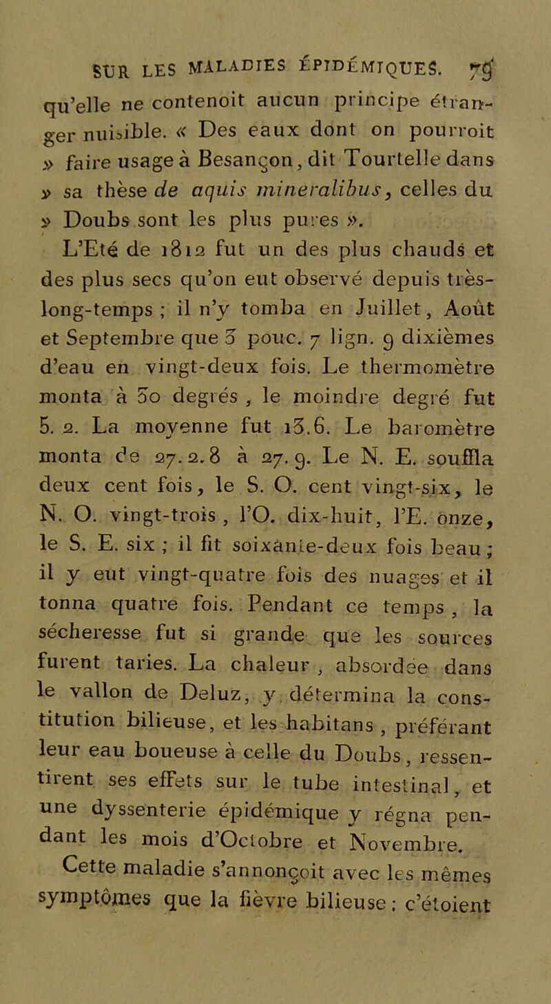 qu’elle ne contenoit aucun principe étran- ger nuisible. « Des eaux dont on pourvoit » faire usage à Besançon, dit Tourtelle dans y sa thèse de aquis mineralibus, celles du y Doubs sont les plus pures ». L’Eté de 1812 fut un des plus chauds et des plus secs qu’on eut observé depuis très- long-temps ; il n’y tomba en Juillet, Août et Septembre que 5 pouc. 7 lign. 9 dixièmes d’eau en vingt-deux fois. Le thermomètre monta à 5o degrés , le moindre degré fut 5. 2. La moyenne fut i3.6. Le baromètre monta de 27.2.8 à 27.9. Le N. E. souffla deux cent fois, le S. O. cent vingt-six, le N. O. vingt-trois , l’O. dix-huit, l’E. onze, le S. E. six ; il fit soixante-deux fois beau ; il y eut vingt-quatre fois des nuages et il tonna quatre fois. Pendant ce temps , la sécheresse fut si grande que les sources furent taries. La chaleur , absordée dans le vallon de Deluz, y détermina la cons- titution bilieuse, et les habitans , préférant leur eau boueuse à celle du Doubs, ressen- tirent ses efFets sur le tube intestinal, et une dyssenterie épidémique y régna pen- dant les mois d Octobre et Novembre. Cette maladie s’annonçoit avec les mêmes symptômes que la fièvre bilieuse ; c’étoient