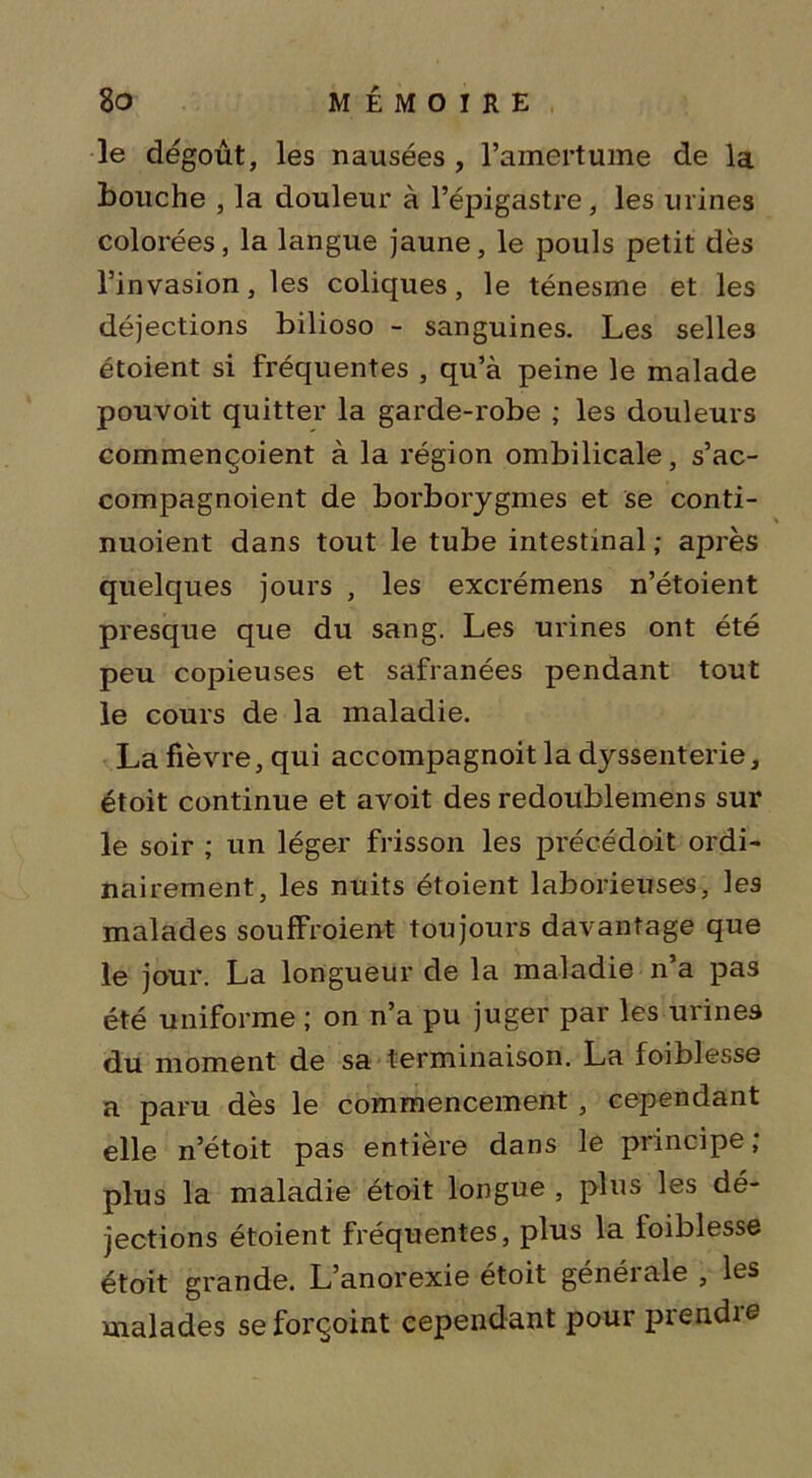 le dégoût, les nausées , l’amertume de la bouche , la douleur à l’épigastre, les urines colorées, la langue jaune, le pouls petit dès l’invasion, les coliques, le ténesme et les déjections bilioso - sanguines. Les selles étoient si fréquentes , qu’à peine le malade pouvoit quitter la garde-robe ; les douleurs commençoient à la région ombilicale, s’ac- compagnoient de borborygmes et se conti- nuoient dans tout le tube intestinal ; après quelques jours , les excrémens n’étoient presque que du sang. Les urines ont été peu copieuses et safranées pendant tout le cours de la maladie. La fièvre, qui accompagnoit la dyssenterie, étoit continue et avoit des redoublemens sur le soir ; un léger frisson les précédoit ordi- nairement, les nuits étoient laborieuses, les malades souffroient toujours davantage que le jour. La longueur de la maladie n a pas été uniforme ; on n’a pu juger par les urines du moment de sa terminaison. La foiblesse a paru dès le commencement , cependant elle n’étoit pas entière dans le principe ; plus la maladie étoit longue , plus les dé- jections étoient fréquentes, plus la ioiblesse étoit grande. L’anorexie étoit générale , les malades seforçoint cependant pour prendie