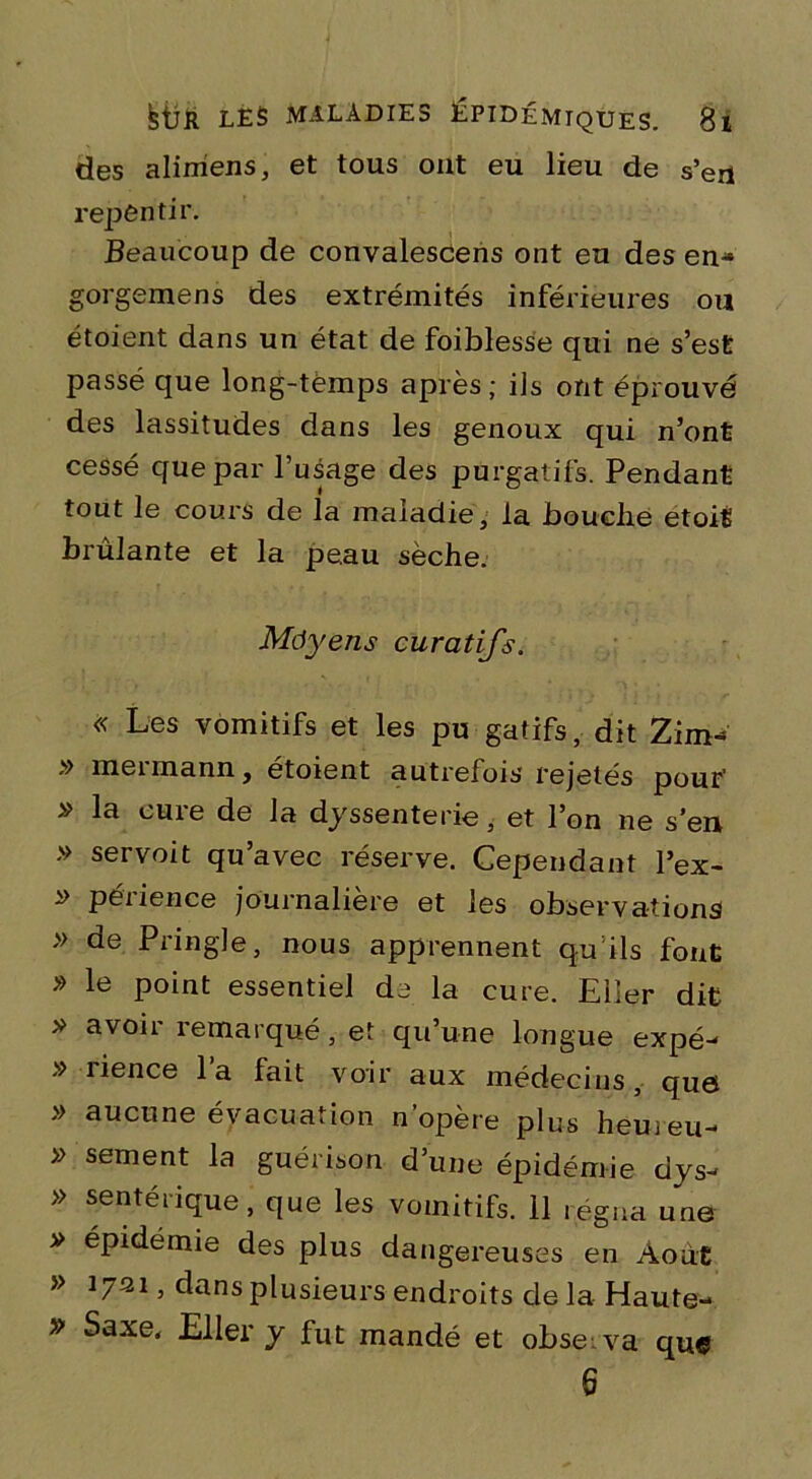 des alimens, et tous ont eu lieu de s’eu repèntir. Beaucoup de convalescens ont eu des en- gorgemens des extrémités inférieures ou étoient dans un état de foiblesse qui ne s’est passé que long-tëmps après ; ils ont éprouvé des lassitudes dans les genoux qui n’ont cessé que par l’usage des purgatifs. Pendant tout le cours de la maladie, la jbouclie etoit brûlante et la peau sèche. Môyens curatifs. « Les vomitifs et les pu gatifs, dit Zim- » mermann, étoient autrefois rejetés pour’ » la cure de la dyssenterie, et l’on ne s’en » servoit qu’avec réserve. Cependant l’ex- péiience journalière et les observations » de Pringle, nous apprennent qu ils font » le point essentiel de la cure. Eiîer dit » avoir remarqué, et qu’une longue expé- » îience la fait voir aux médecins, que » aucune évacuation n’opère plus hem eu- » sement la guérison d’une épidémie dys- » sentéi ique, que les vomitifs. 11 régna une v épidémie des plus dangereuses en Août » 1731, dans plusieurs endroits de la Haute- » Saxe, Eller y fut mandé et observa qu« 6
