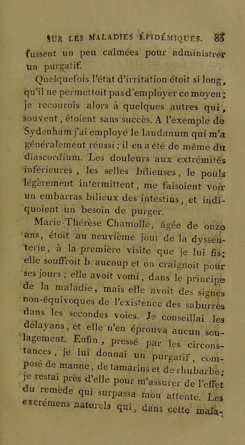 fussent un peu calmées pour administrer un purgatif. Quelquefois l’état d’irritation étoit si long, qu’il ne permettoit pas d’employer ce moyen ; je recou roi s alors à quelques autres qui, souvent, ét oient sans succès. A l’exemple de Sydenham j’ai employé le laudanum qui m’a généralement réussi ; il en a été de même du diascordium. Les douleurs aux extrémités inféiieuies , les selles bilieuses, le pouls légalement intermittent, me faisoient voir un embarras bilieux des intestins, et indi- quoient un besoin de purger. Marie-Thérèse Chamolle, âgée de onze ans, étoit au neuvième jour de la dyssen- tene, à la première visite que je lui fis; elle souffroit b aucoup et on craignoit pour ses jours ; elle avoit vomi, dans le principe de la maladie, mais elle avoit des signes non-equivoques de l’existence des saburrés dans les secondes voies. Je conseillai les délaya™, et elle n’en éprouva aucun sou- lagement. Enfin, pressé par ]es circons- ances, ,e lui donnai un purgatif, com- pose de manne, de tamarins et de rhubarbe • je lestai près d’elle pour m’assurer de l’effet u remede qui surpassa mon attente Les excremens naturels qui, dans cette mata-