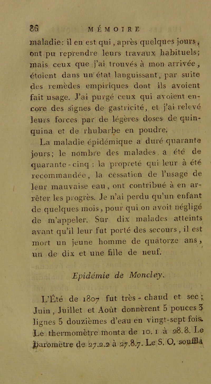 maladie: il en est qui, après quelques jours, ont pu reprendre leurs travaux habituels; mais ceux que j’ai trouvés à mon arrivée, étoient dans un état languissant, par suite des remèdes empiriques dont ils avoient fait usage. J’ai purgé ceux qui avoient en- core des signes de gastricité, et j’ai relevé leurs forces par de légères doses de quin- quina et de rhubarbe en poudre. La maladie épidémique a duré quarante jours; le nombre des malades a été de quarante - cinq : la propreté qui leur à été recommandée, la cessation de l’usage de leur mauvaise eau , ont contribué à en ar- rêter les progrès. Je n’ai perdu qu un enfant de quelques mois, pour qui on avoil négligé de m’appeler. Sur dix malades atteints avant qu’il leur fut porté des secours, il est mort un jeune homme de quatorze ans, un de dix et une fille de neuf. Epidémie de Morteley. L’Été de 1807 fut très - chaud et sec; Juin , Juillet et Août donnèrent 5 pouces 3 lignes 5 douzièmes d’eau en vingt-sept fois. Le thermomètre monta de 10. 1 à 28.8. Le Jjaromètre de 27.2.2 à 27.8.7. Le S. O. souffla