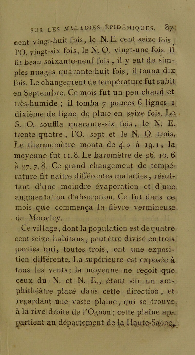 cent vingt-huit fois, le N.E. cent seize fois ^ TO. vingt-six fois, le N. O. vingt-une fois. 11 fit beau soixante-neuf fois , il y eut de sim- ples nuages quarante-huit fois, il tonna dix fois. Le changement de température fut subit en Septembre. Ce mois fut un peu chaud et très-humide ; il tomba y pouces 6 lignes 1 dixième de ligne de pluie en seize fois. Le S. O. souffla quarante-six fois , le N. E. trente-quatre , l’O. sept et le N. O. trois, Le thermomètre monta de 4-2 à 19.1, la moyenne fut 11.8. Le baromètre de 26. 10. 6 à 27. 7. 8. Ce grand changement de tempé- rature fit naître différentes maladies, résul- tant d’une moindre évaporation et d’une augmentation d’absorption. Ce fut dans ce mois que commença la fièvre vermineuse de Mcncley. Ce vil lage, dont la population est de quatre cent seize habitans, peut être divisé en trois parties qui, toutes trois, ont une exposi- tion différente, La supérieure est exposée à tous les vents ; la moyenne ne reçoit que ceux du N. et N. E., étant sur un am- phithéâtre placé dans cette direction, et regardant une vaste plaine, qui se trouve à la rive droite de l’Ognon ; cette plaine ap- partient au département de la Haute-SaônQr