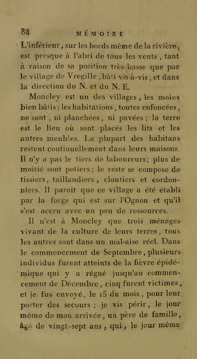 L’inférieur, sur les bords même de la rivière, est presque à l’abri de tous les vents , tant à raison de sa position très-basse que par le village de Vregille ,bâti vis-à-vis , et dans la direction du N. et du N. E. Moncley est un des villages , les moins bien bâtis ; les habitations , toutes enfoncées, ne sont , ni planchées, ni pavées ; la terre est le lieu où sont placés les lits et les autres meubles. La plupart des habitans restent continuellement dans leurs maisons. Il n’y a pas le tiers de laboureurs; plus de moitié sont potiers ; le reste se compose de lissiers, taillandiers, cloutiers et cordon- niers. Il paroît que ce village a été établi par la forge qui est sur l’Ognon et qu’il s’est accru avec un peu de ressources. Il n’est à Moncley que trois ménages vivant de la culture de leurs terres, tous les autres sont dans un mal-aise réel. Dans le commencement de Septembre, plusieurs individus furent atteints de la fièvre épidé- mique qui y a régné jusqu’au commen- cement de Décembre, cinq furent victimes, et je fus envoyé, le i5 du mois , pour leur porter des secours ; je vis périr, le jour même de mon arrivée, un père de famille, âgé de vingt-sept ans, qui, le jour même