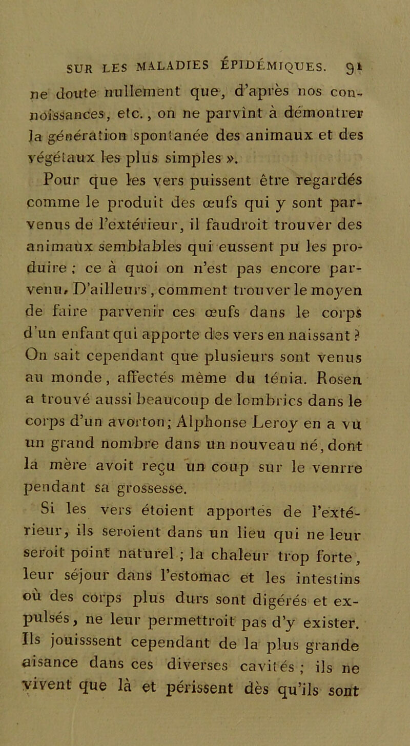 ne doute nullement que, d’après nos con- noissances, etc., on ne parvînt à démontrer Ja génération spontanée des animaux et des végétaux les plus simples ». Pour que les vers puissent être regardés comme le produit des œufs qui y sont par- venus de l’extérieur, il faudroit trouver des animaux semblables qui eussent pu les pro- duire ; ce à quoi on n’est pas encore par- venu/ D’ailleurs, comment trouver le mojœn de faire parvenir ces œufs dans le corps d’un enfant qui apporte des vers en naissant ? On sait cependant que plusieurs sont venus au monde, affectés même du ténia. Rosen a trouvé aussi beaucoup de lombrics dans le corps d’un avorton; Alphonse Leroy en a vu un grand nombre dans un nouveau né, dont la mère avoit reçu un coup sur le venrre pendant sa grossesse. Si les vers étoient apportes de l’exté- rieur, ils seroient dans un lieu qui ne leur seroit point naturel ; la chaleur trop forte, leur séjour dans l’estomac et les intestins où des corps plus durs sont digérés et ex- pulsés, ne leur permettroit pas d’y exister. Ils jouisssent cependant de la plus grande aisance dans ces diverses cavités; ils ne vivent que là et périssent dès qu’ils sont