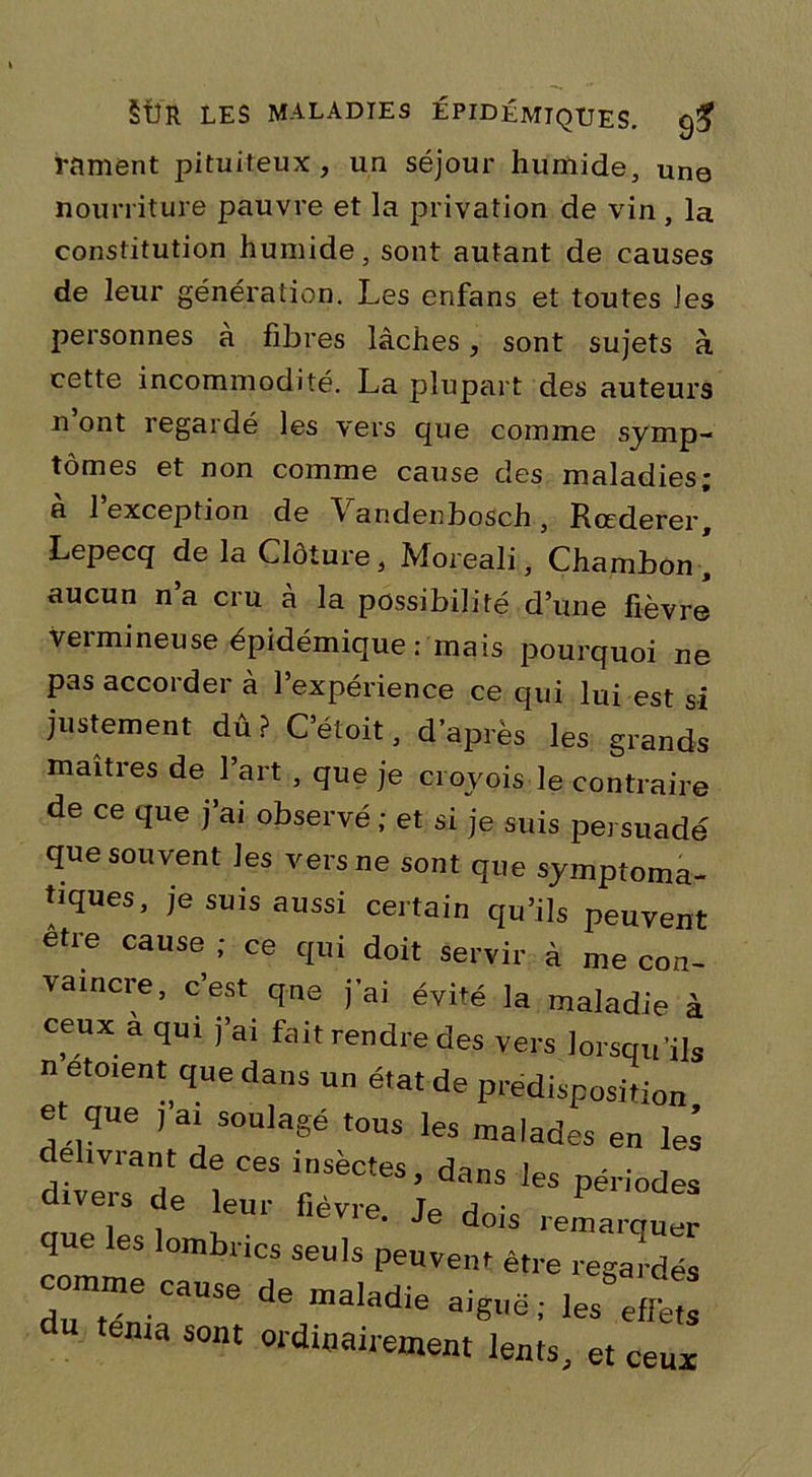 rament pituiteux , un séjour humide, une nourriture pauvre et la privation de vin , la constitution humide, sont autant de causes de leur génération. Les ersfans et toutes les personnes à fibres lâches, sont sujets à cette incommodité. La plupart des auteurs n ont regardé les vers que comme symp- tômes et non comme cause des maladies; à l’exception de Vandenbosch, Rœderer, Lepecq de la Clôture, Moreali, Chambon, aucun n’a cru à la possibilité d’une fièvre vermineuse épidémique : mais pourquoi ne pas accorder à l’expérience ce qui lui est si justement dû P C’étoit, d’après les grands maîtres de l’art , que je croyois le contraire de ce que j'ai observé; et si je suis persuadé que souvent les vers ne sont que symptoma- tiques, je suis aussi certain qu’ils peuvent être cause ; ce qui doit servir à me con- vaincre, c’est qne j’ai évité la maladie à ceux a qui j’ai fait rendre des vers lorsqu'ils n etoient que dans un état de prédisposition e que , ai soulagé tous les malades en lei délivrant de ces insectes, dans les périodes divers de leur fièvre Je Jv P q les lombrics seuls peuvent être regardés comme cause de œaladie aigllë ; ^ J” ténia sont ordinairement lents, et ceux