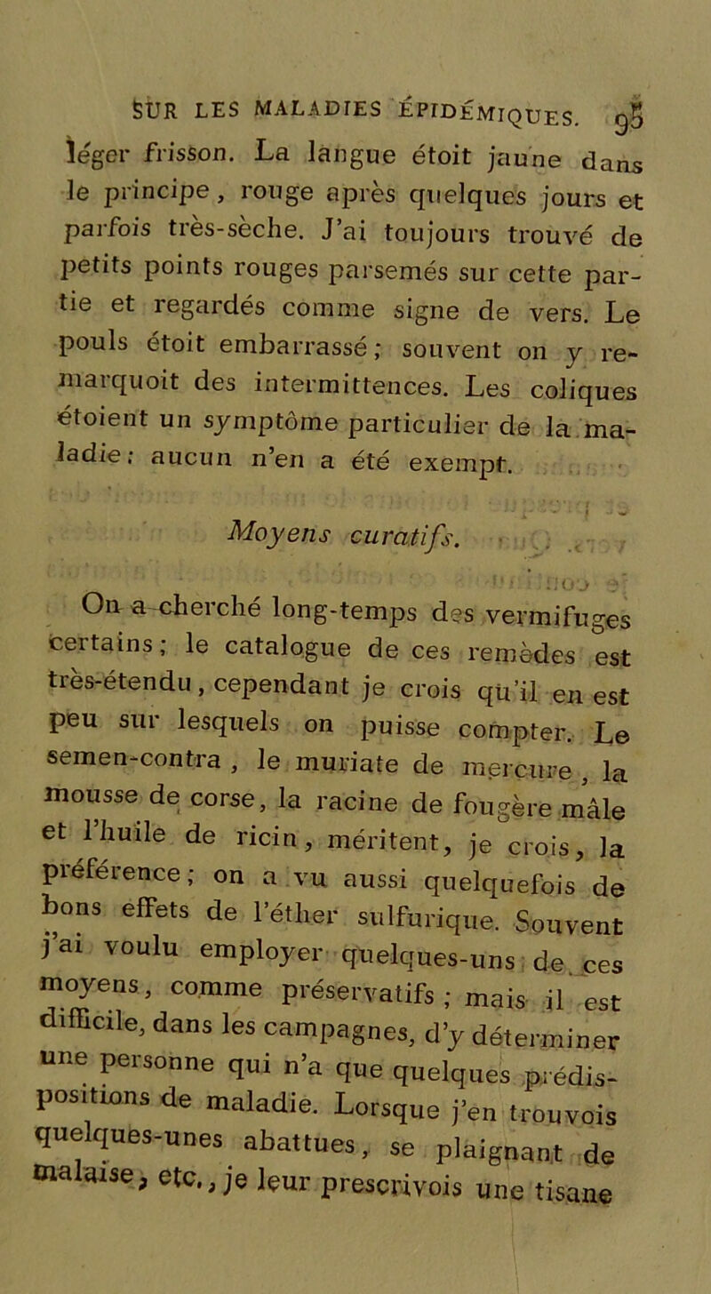 léger frisson. La langue étoit jaune dans le principe, rouge après quelques jours et parfois très-sèche. J’ai toujours trouvé de petits points rouges parsemés sur cette par- tie et regardés comme signe de vers. Le pouls etoit embarrasse ; souvent on y re- marquoit des intermittences. Les coliques étoient un symptôme particulier de la ma- ladie; aucun n’en a été exempt. : - ^ ; | u w Moyens curatifs. On a-cherché long-temps des vermifuges certains; le catalogue de ces remèdes est très-étendu, cependant je crois qu’il en est peu sur lesquels on puisse compter. Le semen-contra , le muriate de mercure , la mousse de corse, la racine de fougère mâle et 1 huile de ricin, méritent, je crois, la préférence; on a vu aussi quelquefois de bons effets de l'éther sulfurique. Souvent j’ai voulu employer quelques-uns de ces moyens, comme préservatifs ; mais il est difficile, dans les campagnes, d’y déterminer une personne qui n’a que quelques prédis- positions de maladie. Lorsque j'en trouvois quelques-unes abattues, se plaignant de malaise, etc., je leur prescrivois une tisane