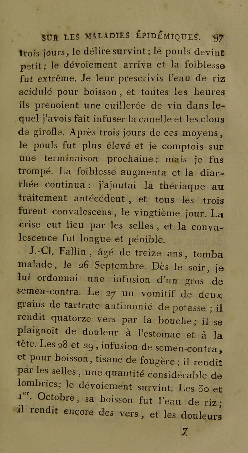 trois jours, le délire survint ; le pouls devint petit; lé dévoiement arriva et la foiblesse fut extrême. Je leur prescrivis l’eau de riz acidulé pour boisson , et toutes les heures ils prenoient une cuillerée de vin dans le- quel j’avois fait infuser la canelle et les clous de girofle. Après trois jours de ces moyens, le pouls fut plus élevé et je comptois sur une terminaison prochaine; mais je fus trompé. La foiblesse augmenta et la diar- rhée continua : j’ajoutai la thériaque an traitement antécédent , et tous les trois furent convalescens , le vingtième jour. La crise eut lieu par les selles , et la conva- lescence fut longue et pénible. J.-Cl. Fallin , âgé de treize ans, tomba malade, le 26 Septembre. Dès le soir, je lui ordonnai une infusion d’un gros de semen-contra. Le 27 un vomitif de deux grains de tartrate antimonié de potasse ; il rendit quatorze vers par la bouche; il se plaignoit de douleur à l’estomac et à la tête. Les 28 et 29 , infusion de semen-contra, et pour boisson, tisane de fougère ; il rendit par les selles, une quantité considérable de lombrics; le dévoiement survint. Les 00 et 1er. Octobre, sa boisson fut l’eau de riz ; il rendit encore des vers , et les douleurs