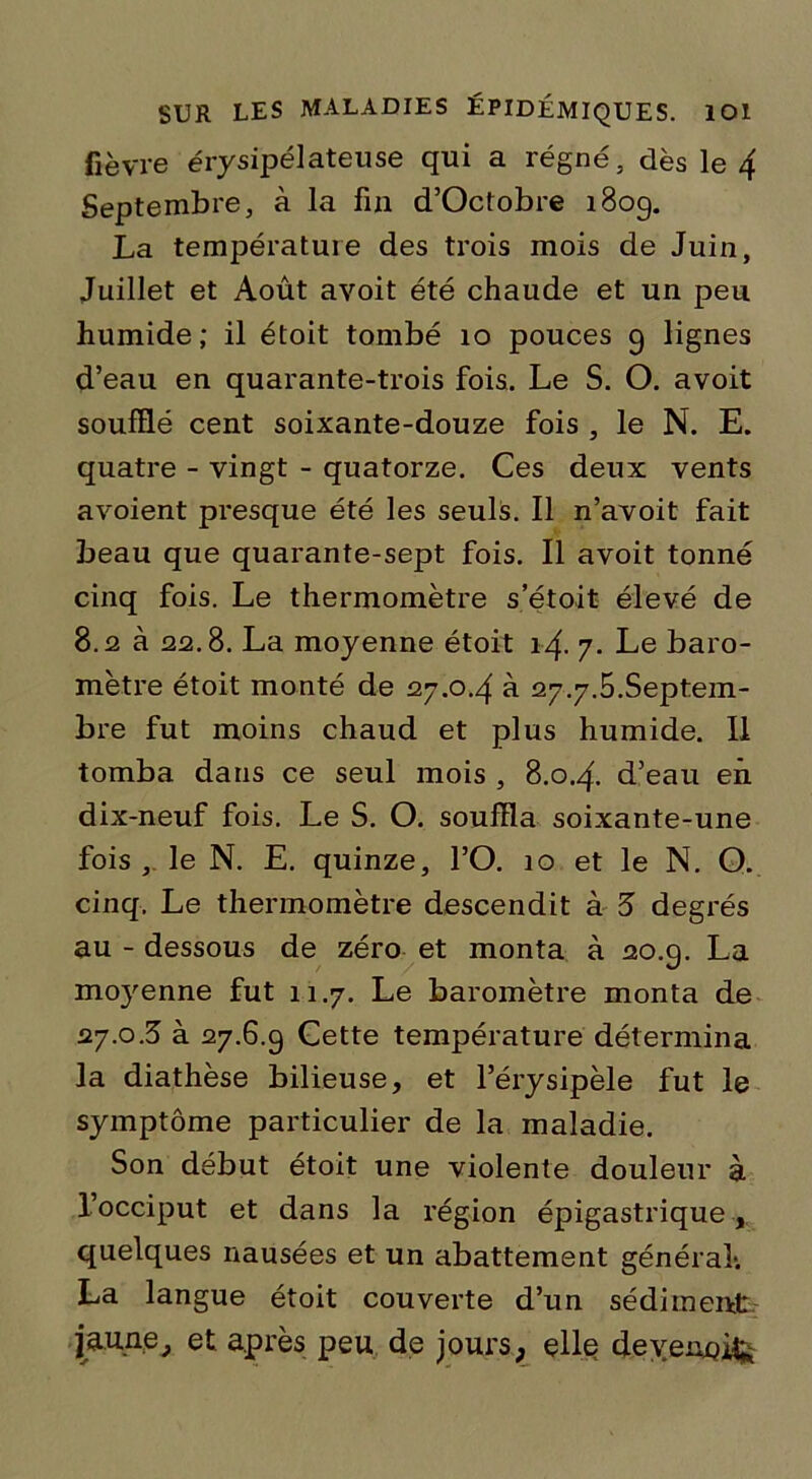 fièvre érysipélateuse qui a régné, dès le 4 Septembre, à la fin d’Octobre 1809. La température des trois mois de Juin, Juillet et Août avoit été chaude et un peu humide; il étoit tombé 10 pouces 9 lignes d’eau en quarante-trois fois. Le S. O. avoit soufflé cent soixante-douze fois , le N. E. quatre - vingt - quatorze. Ces deux vents avoient presque été les seuls. Il n’avoit fait beau que quarante-sept fois. Il avoit tonné cinq fois. Le thermomètre s’étoit élevé de 8.2 à 22.8. La moyenne étoit 14. 7. Le baro- mètre étoit monté de 27.0.4 à 27.7.5.Septem- bre fut moins chaud et plus humide. Il tomba dans ce seul mois , 8.0.4. d’eau en dix-neuf fois. Le S. O. souffla soixante-une fois, le N. E. quinze, l’O. 10 et le N. O. cinq. Le thermomètre descendit à 3 degrés au - dessous de zéro et monta à 20.9. La moyenne fut 11.7. Le baromètre monta de 27.0.3 à 27.6.9 Cette température détermina la diathèse bilieuse, et l’érysipèle fut le symptôme particulier de la maladie. Son début étoit une violente douleur à l’occiput et dans la région épigastrique , quelques nausées et un abattement général*. La langue étoit couverte d’un sédiment jaune, et après peu de jours, elle devenais