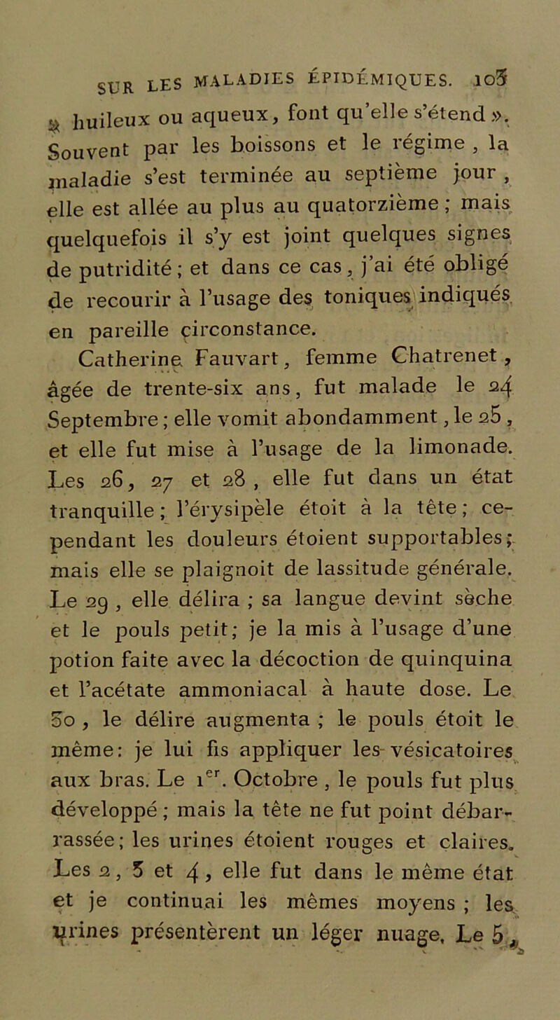 3 huileux ou aqueux, font qu’elle s’étend ». Souvent par les boissons et le régime , la maladie s’est terminée au septième jour , elle est allée au plus au quatorzième ; mais quelquefois il s’y est joint quelques signes de putridité; et dans ce cas, j’ai été obligé de recourir à l’usage des toniques indiqués en pareille circonstance. Catherine Fauvart, femme Chatrenet, âgée de trente-six ans, fut malade le 24 Septembre ; elle vomit abondamment, le qS , et elle fut mise à l’usage de la limonade. Les 26, 27 et 28, elle fut dans un état tranquille ; l’érysipèle étoit à la tête ; ce- pendant les douleurs étoient supportables; mais elle se plaignoit de lassitude générale. Le 29 , elle délira ; sa langue devint sèche et le pouls petit; je la mis à l’usage d’une potion faite avec la décoction de quinquina et l’acétate ammoniacal à haute dose. Le oo , le délire augmenta ; le pouls étoit le même : je lui fis appliquer les vésicatoires aux bras. Le ier. Octobre , le pouls fut plus développé ; mais la tête ne fut point débar- rassée; les urines étoient rouges et claires. Les 2, 5 et 4 ? elle fut dans le même état et je continuai les mêmes moyens ; les urines présentèrent un léger nuage. Le 5 *