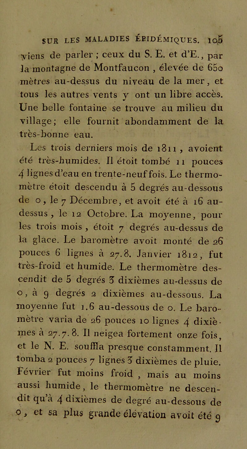 viens de parler ; ceux du S. E. et d’E., par 3a montagne de Montfaucon , élevée de 65o mètres au-dessus du niveau de la mer, et tous les autres vents y ont un libre accès. Une belle fontaine se trouve au milieu du village; elle fournit abondamment de la très-bonne eau. Les trois derniers mois de i3ii, avoient été très-humides. Il étoit tombé 11 pouces 4 lignes d’eau en trente-neuf fois. Le thermo- mètre étoit descendu à 5 degrés au-dessous de o, le 7 Décembre, et avoit été à 16 au- dessus , le 12 Octobre. La moyenne, pour les trois mois , étoit y degrés au-dessus de la glace. Le baromètre avoit monté de 26 pouces 6 lignes à 27.8. Janvier 1812, fut très-froid et humide. Le thermomètre des- cendit de 5 degrés 5 dixièmes au-dessus de °, à 9 degrés 2 dixièmes au-dessous. La moyenne fut 1.6 au-dessous de o. Le baro- mètre varia de 26 pouces 10 lignes 4 dixiè- mes à 27.7.8. Il neigea fortement onze fois, et le N. E. souffla presque constamment. Il tomba 2 pouces 7 lignes 5 dixièmes de pluie. Février fut moins froid , mais au moins aussi humide, le thermomètre ne descen- dit qu’à 4 dixièmes de degré au-dessous de 0, et sa plus grande élévation avoit été 9