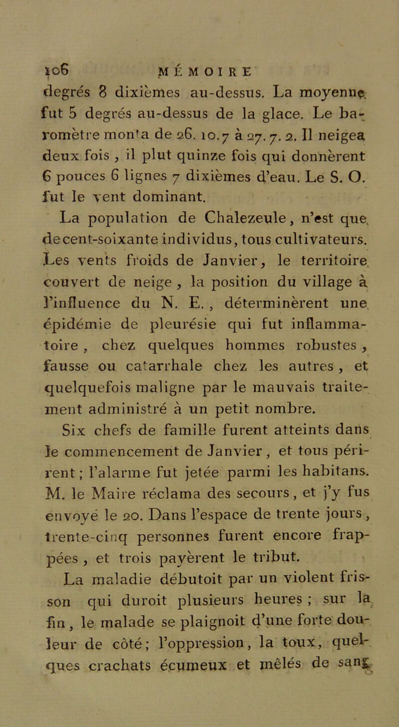 degrés 8 dixièmes au-dessus. La moyenne fut 5 degrés au-dessus de la glace. Le ba- romètre monta de 26. 10.7 à 27. 7. 2. Il neigea deux fois , il plut quinze fois qui donnèrent 6 pouces 6 lignes 7 dixièmes d’eau. Le S. O. fut le vent dominant. La population de Chalezeule, n’est que, decent-soixante individus, tous cultivateurs. Les vents froids de Janvier, le territoire couvert de neige , la position du village à 3’influence du N. E. , déterminèrent une épidémie de pleurésie qui fut inflamma- toire , chez quelques hommes robustes , fausse ou catarrhale chez les autres, et quelquefois maligne par le mauvais traite- ment administré à un petit nombre. Six chefs de famille furent atteints dans le commencement de Janvier, et tous péri- rent ; l’alarme fut jetée parmi les habitans. M. le Maire réclama des secours, et j’y fus envové le 20. Dans l’espace de trente jours, trente-cinq personnes furent encore frap- pées , et trois payèrent le tribut. La maladie débutoit par un violent fris- son qui duroit plusieurs heures ; sur la fin , le malade se plaignoit d’une forte dou- leur de côté; l’oppression, la toux, quel- ques crachats écumeux et mêlés de sang.