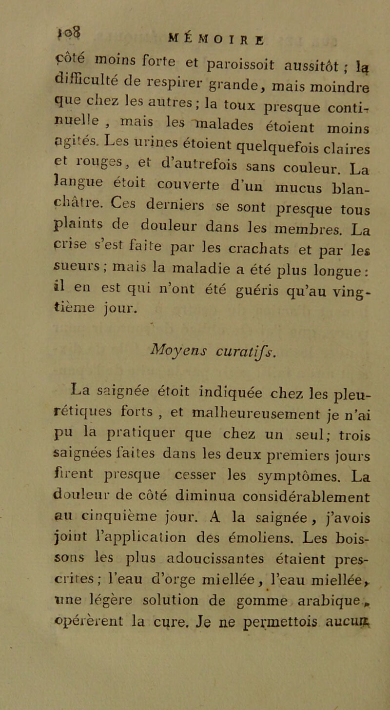 çoté moins forte et paroissoit aussitôt; 1$ difficulté de respirer grande, mais moindre quv. chez les autres; la toux presque conti-r nuelîe , mais les unalades étaient moins agités. Les urines étoient quelquefois claires et rouges, et d’autrefois sans couleur. La langue étoit couverte d’un mucus blan- châtre. Ces derniers se sont presque tous plaints de douleur dans les membres. La Ciise s est faite par les crachats et par les su eu 1 s , mais la maladie a été plus longue: il en est qui n’ont été guéris qu’au ving- tième jour. Moyens curatifs. La saignée étoit indiquée chez les pleu- rétiques forts , et malheureusement je n’ai pu la pratiquer que chez un seul; trois saignées laites dans les deux premiers jours firent presque cesser les symptômes. La douleur de côté diminua considérablement au cinquième jour. A la saignée, j’avois joint l’application des émoliens. Les bois- sons les plus adoucissantes étaient pres- crites; l’eau d’orge miellée, l’eau miellée, une légère solution de gomme arabique* opérèrent la cure. Je ne permettais aucuif.