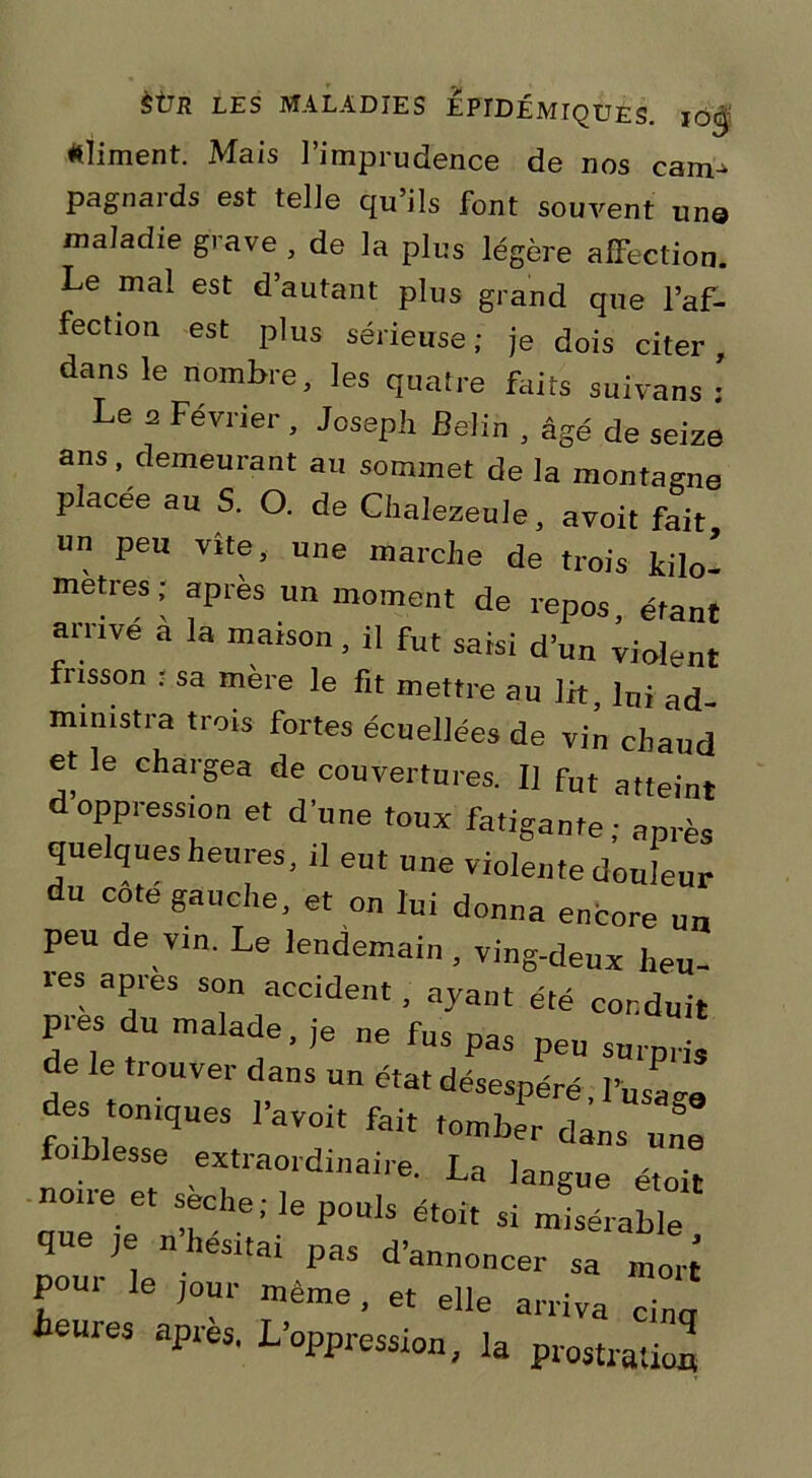 aliment. Mais l’imprudence de nos cam^ pagnards est telle qu’ils font souvent un© maladie grave , de la plus légère affection. Le mal est d’autant plus grand que l’af- fection est plus sérieuse; je dois citer, dans le nombre, les quatre faits suivans : Le a Février , Joseph Belin , âgé de seize ans, demeurant au sommet de la montagne placée au S. O. de Chalezeule, avoit fait un peu vite, une marche de trois kilo- metres; après un moment de repos, étant arrive a la maison, il fut saisi d’un violent frisson • sa mère le fit mettre au lit, lni ad_ mimstra trois fortes écuellées de vin chaud et le chargea de couvertures. II fut atteint oppression et d'une toux fatigante; après quelques heures, il eut une violente douleur du cote gauche, et on lui donna encore n„ peu de vin. Le lendemain , ving-deux heu- les apies son accident, ayant été conduit pies du malade, ,e ne fus pas peu surpris de le trouver dans un état désespéré 1WS des toniques l’avoit fait tomber dans une foihlesse extraordinaire. La ]angue étoit noire et sèche ; le pouls étoit si misérable que je n’hésitai pas d’annoncer sa mort foui' le jour même, et elle arriva heures après. L’oppression,