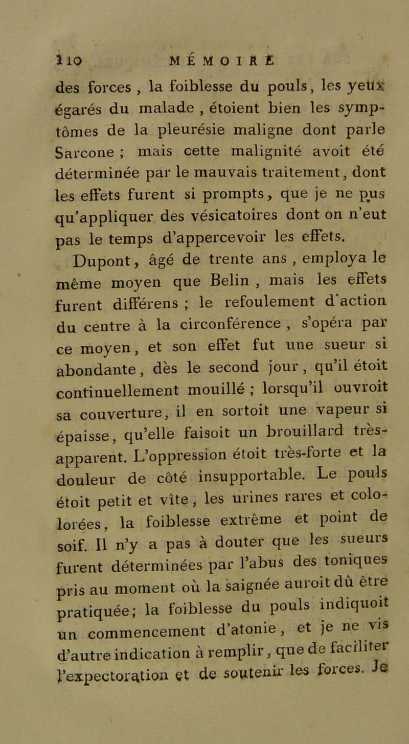 des forces , la foiblesse du pouls, les yeux égarés du malade , étoient bien les symp- tômes de la pleurésie maligne dont parle Sarcone ; mais cette malignité avoit été déterminée par le mauvais traitement, dont les effets furent si prompts, que je ne pus qu’appliquer des vésicatoires dont on n’eut pas le temps d’appercevoir les effets. Dupont, âgé de trente ans , employa le même moyen que Belin , mais les effets furent différens ; le refoulement d’action du centre à la circonférence , s’opéra par ce moyen, et son effet fut une sueur si abondante, dès le second jour , qu’il étoit continuellement mouillé ; lorsqu’il ouvroit sa couverture, il en sortoit une vapeui si épaisse, qu’elle faisoit un brouillard très- apparent. L’oppression étoit très-forte et la douleur de côté insupportable. Le pouls étoit petit et vite, les urines rares et colo- lorées, la foiblesse extrême et point de soif. 11 n’y a pas à douter que les sueurs furent déterminées par l’abus des toniques pris au moment où la saignée auroit dû être pratiquée; la foiblesse du pouls indiquoit un commencement d’atonie , et je ne vis d’autre indication à remplir, que de faciliter l’expectoration et de soutenir les foi ces. Je