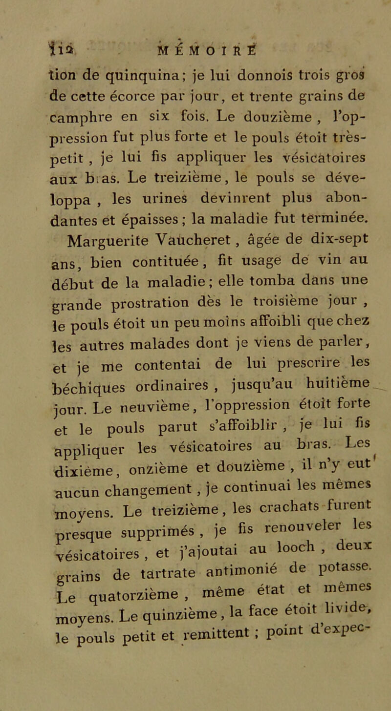 iia MEMOIRE! tion de quinquina; je lui donnois trois gros de cette écorce par jour, et trente grains de camphre en six fois. Le douzième , l’op- pression fut plus forte et le pouls étoit très- petit , je lui fis appliquer les vésicatoires aux b.as. Le treizième, le pouls se déve- loppa , les urines devinrent plus abon- dantes et épaisses ; la maladie fut terminée. Marguerite Vaücheret, âgée de dix-sept ans, bien contituée, fit usage de vin au début de la maladie ; elle tomba dans une grande prostration des le tioisieme joui , le pouls étoit un peu moins affoibli que chez les autres malades dont je viens de parler, et je me contentai de lui prescrire les béchiques ordinaires , jusqu’au huitième jour. Le neuvième, l’oppression étoit forte et le pouls parut s’afFoiblir , je lui fis appliquer les vésicatoires au bras. Les^ dixième, onzième et douzième , il n’y eut aucun changement , je continuai les mêmes moyens. Le treizième, les crachats furent presque supprimés , je fis renouveler les vésicatoires , et j’ajoutai au looch . deux grains de tartrate antimonié de potasse. Le quatorzième, même état et mêmes moyens. Le quinzième, la face étoit h vide, le pouls petit et rémittent ; point d’expec-