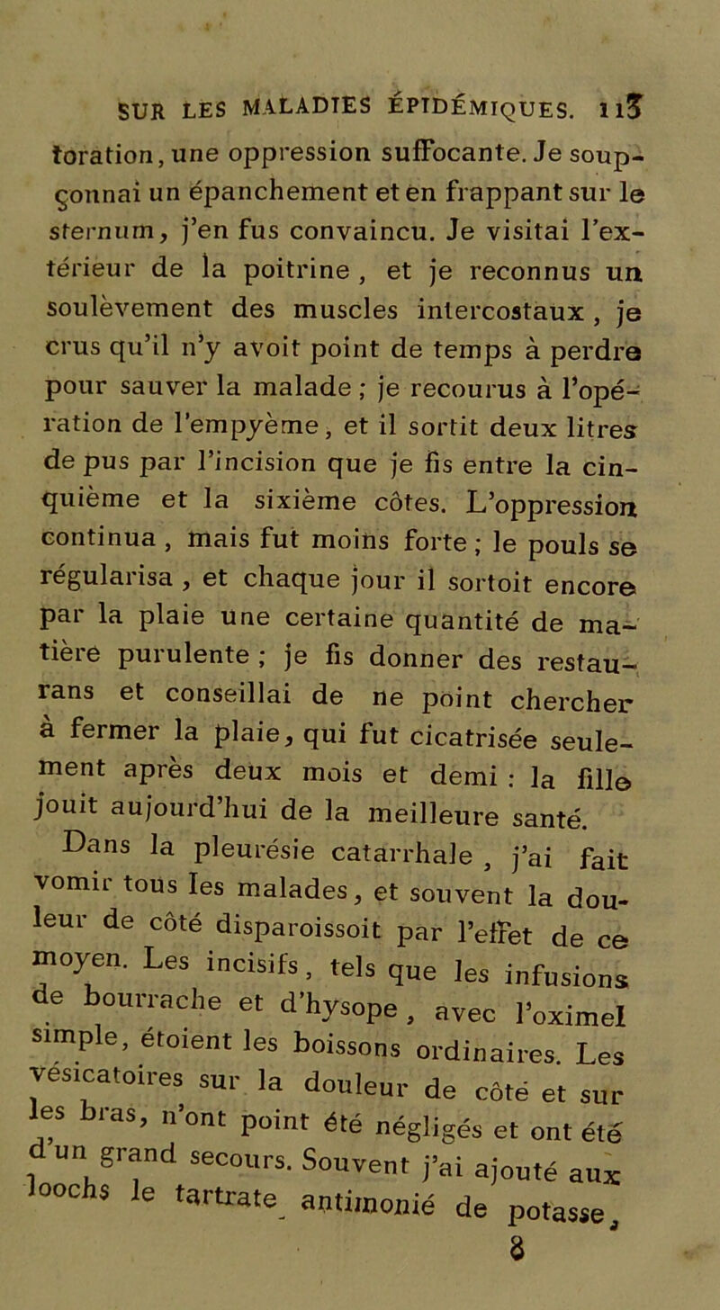 toration, une oppression suffocante. Je soup- çonnai un épanchement et en frappant sur le sternum, j’en fus convaincu. Je visitai l’ex- térieur de la poitrine , et je reconnus un soulèvement des muscles intercostaux , je crus qu’il n’y avoit point de temps à perdre pour sauver la malade ; je recourus à l’opé- ration de l’empyème, et il sortit deux litres de pus par l’incision que je fis entre la cin- quième et la sixième côtes. L’oppression continua , mais fut moins forte ; le pouls se régulai isa , et chaque jour il sortoit encore par la plaie une certaine quantité de ma- tière purulente ; je fis donner des restau- rans et conseillai de ne point chercher à fermer la plaie, qui fut cicatrisée seule- ment après deux mois et demi : ]a fille jouit aujourd hui de la meilleure santé. Dans la pleurésie catarrhale 5 j’ai fajt vomir tous les malades, et souvent la dou- leur de côté disparoissoit par l’effet de ce moyen. Les incisifs, tels que les infusions de bourrache et d’hysope, avec l’oximel simple, étoient les boissons ordinaires. Les vésicatoires sur la douleur de côté et sur les bras, n’ont point été négligés et ont été un grand secours. Souvent j’ai ajouté aux looclis le tartrate antimonié de potasse. 8