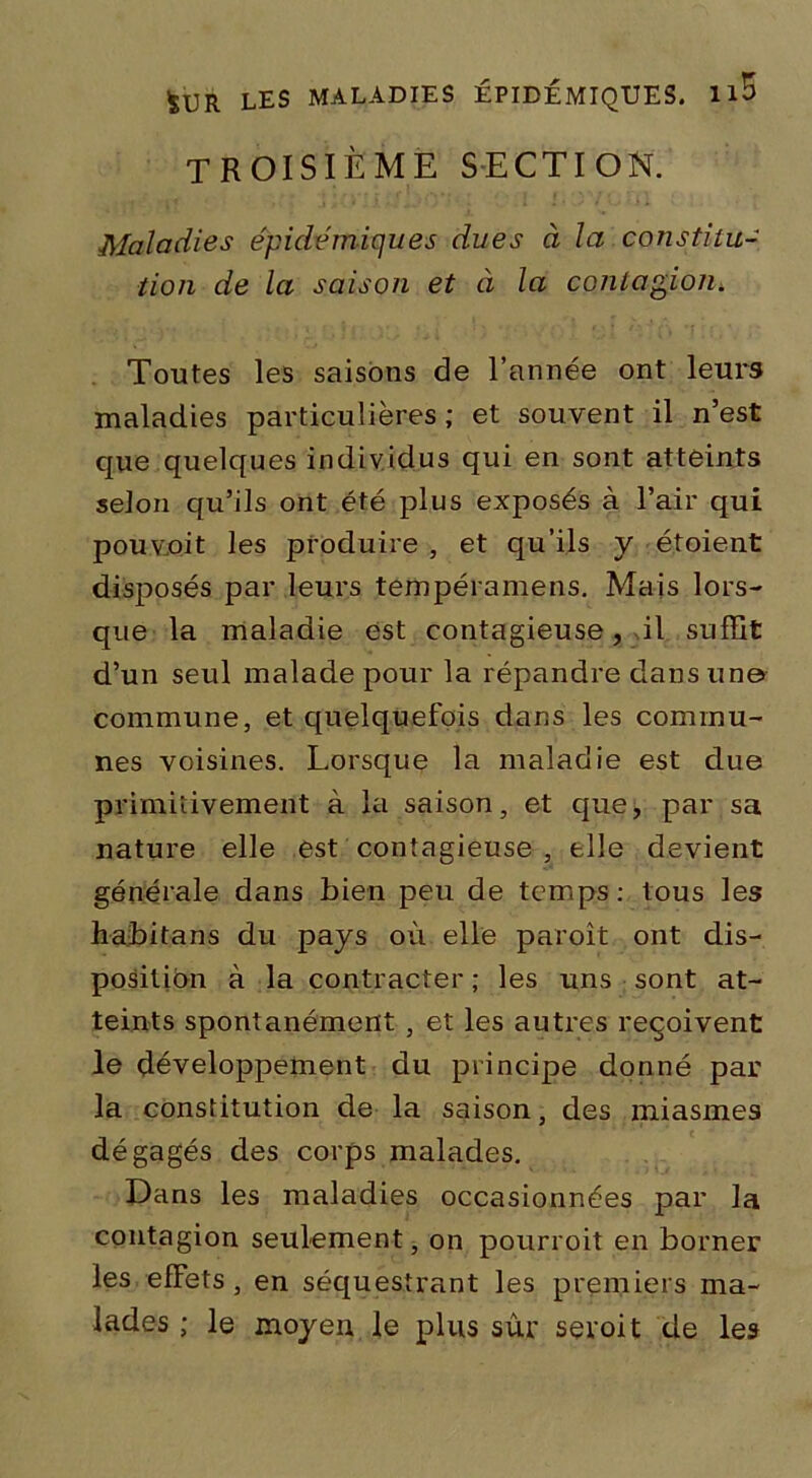 troisième section. Maladies épidémiques dues à la constitu- tion de la saison et à la contagion. Toutes les saisons de l’année ont leurs maladies particulières ; et souvent il n’est que quelques individus qui en sont atteints selon qu’ils ont été plus exposés à l’air qui pou voit les produire , et qu’ils y étoient disposés par leurs tempéramens. Mais lors- que la maladie est contagieuse, il suffit d’un seul malade pour la répandre dans une commune, et quelquefois dans les commu- nes voisines. Lorsque la maladie est due primitivement à la saison, et que, par sa nature elle est contagieuse , elle devient générale dans bien peu de temps: tous les habitans du pays où elle paroît ont dis- position à la contracter ; les uns sont at- teints spontanément , et les autres reçoivent le développement du principe donné par la constitution de la saison, des miasmes dégagés des corps malades. Dans les maladies occasionnées par la contagion seulement, on pourroit en borner les effets, en séquestrant les premiers ma- lades ; le moyen le plus sûr seroit de les