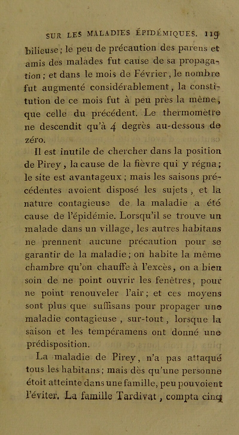 bilieuse; le peu de précaution des parens et amis des malades fut cause de sa propaga- tion ; et dans le mois de Février, le nombre fut augmenté considérablement, la consti- tution de ce mois fut à peu près la même, que celle du précédent. Le thermomètre ne descendit qu’à 4 degrés au-dessous de zéro. Il est inutile de chercher dans la position de Pirey, la cause de la fièvre qui y régna; le site est avantageux ; mais les saisons pré- cédentes avoient disposé les sujets , et la nature contagieuse de la maladie a été cause de l’épidémie. Lorsqu’il se trouve un malade dans un village, les autres habitans 11e prennent aucune précaution pour se garantir de la maladie; on habite la même chambre qu’on chauffe à l’excès, on a bien soin de ne point ouvrir les fenêtres, pour ne point renouveler l’air ; et ces moyens sont plus que sufEisans pour propager une maladie contagieuse , sur-tout, lorsque la saison et les tempéramens ont donné une prédisposition. La maladie de Pirey, n’a pas attaqué tous les habitans; mais dès qu’une personne étoit atteinte dans une famille, peu pou voient l’éviter. La famille Tardivat, compta cincj