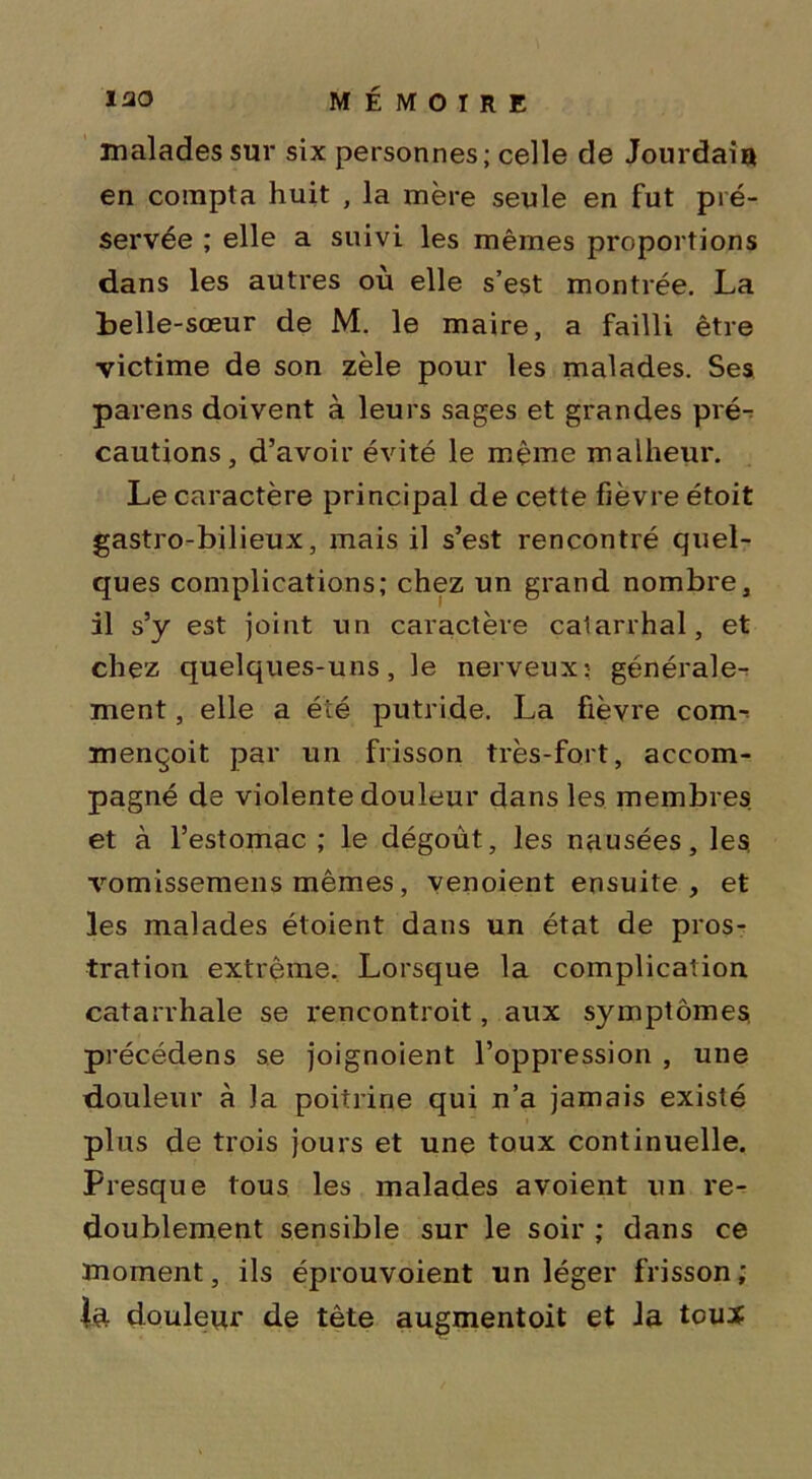 malades sur six personnes; celle de Jourdain en compta huit , la mère seule en fut pré- servée ; elle a suivi les mêmes proportions dans les autres où elle s’est montrée. La belle-sœur de M. le maire, a failli être victime de son zèle pour les malades. Ses parens doivent à leurs sages et grandes pré- cautions, d’avoir évité le même malheur. Le caractère principal de cette fièvre étoit gastro-bilieux, mais il s’est rencontré quel- ques complications; chez un grand nombre, il s’y est joint un caractère catarrhal, et chez quelques-uns, le nerveux: générale- ment , elle a été putride. La fièvre com^ mençoit par un frisson très-fort, accom- pagné de violente douleur dans les membres, et à l’estomac ; le dégoût, les nausées, les, vomissemens mêmes, venoient ensuite, et les malades étoient dans un état de pros- tration extrême. Lorsque la complication catarrhale se rencontroit, aux symptômes, précédées se joignoient l’oppression , une douleur à )a poitrine qui n’a jamais existé plus de trois jours et une toux continuelle. Presque tous les malades avoient un re- doublement sensible sur le soir ; dans ce moment, ils éprouvoient un léger frisson; la douleur de tête augmentoit et la tcuï