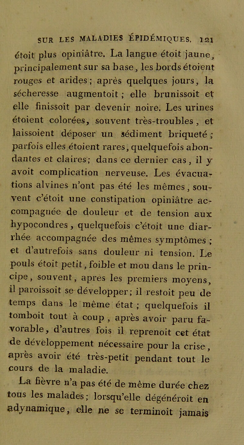 étoit plus opiniâtre. La langue étoit jaune, principalement sur sa base, les bords étoient rouges et arides ; après quelques jours, la sécheresse augmentoit ; elle brunissoit et elle finissoit par devenir noire. Les urines étoient colorées, souvent très-troubles , et laissoient déposer un sédiment briqueté ; parfois elles étoient rares, quelquefois abon- dantes et claires; dans ce dernier cas, il y avoit complication nerveuse. Les évacua- tions alvines n’ont pas été les mêmes, sou- vent c’étoit une constipation opiniâtre ac- compagnée de douleur et de tension aux hypocondres , quelquefois c’étoit une diar- rhée accompagnée des mêmes symptômes ; et d’autrefois sans douleur ni tension. Le pouls étoit petit, foible et mou dans le prin- cipe, souvent, apres les premiers moyens, il paroissoit se développer; il restoit peu de temps dans le même état ; quelquefois il tomboit tout à coup , après avoir paru fa- vorable, d’autres fois il reprenoit cet état de développement nécessaire pour la crise, après avoir été très-petit pendant tout le cours de la maladie. La fièvre n a pas été de même durée chez tous les malades ; lorsqu’elle dégénéroit en adynamique, elle ne se terminoit jamais