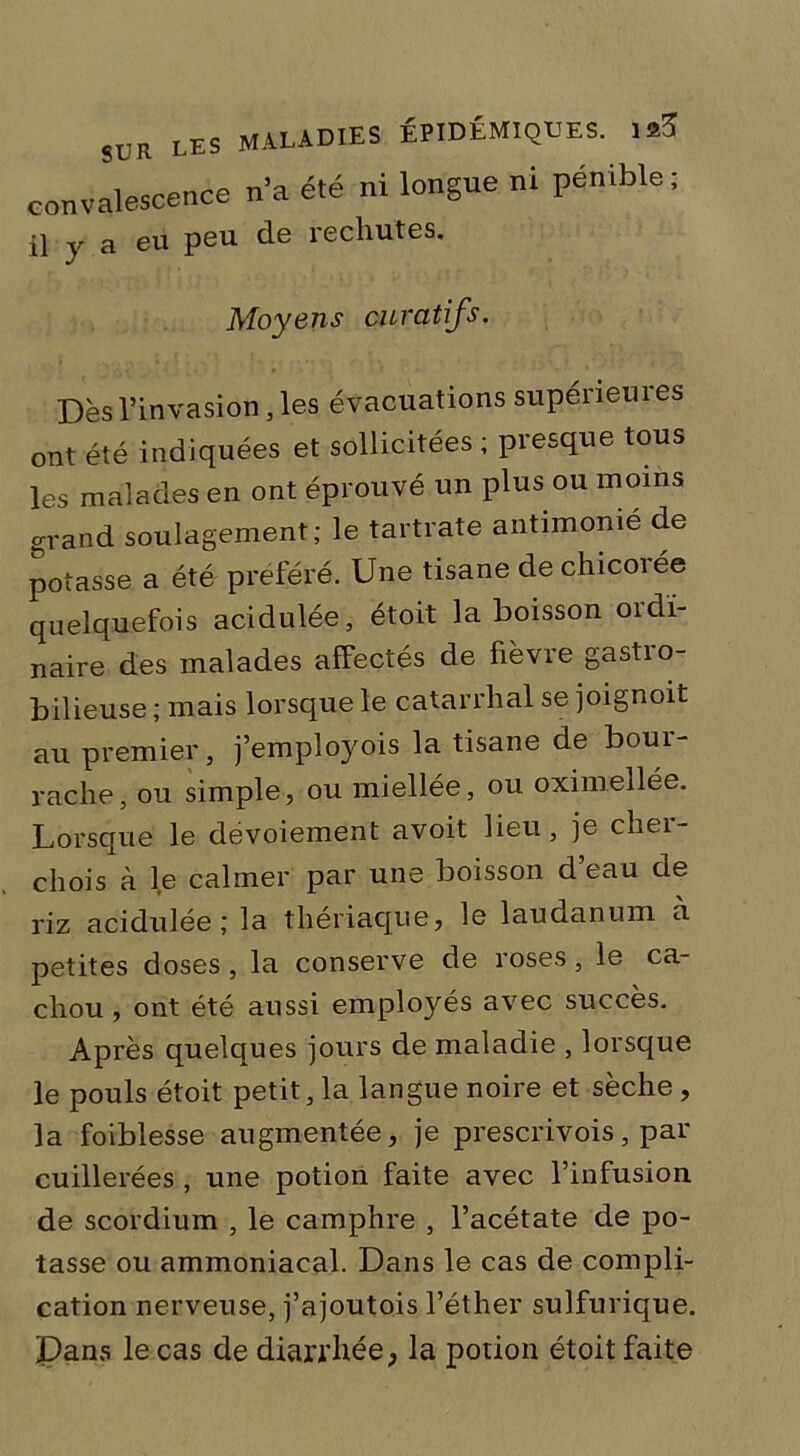 convalescence n’a été ni longue ni pénible ; il y a eu peu de rechutes. Moyens curatifs. Dès l’invasion, les évacuations supérieures ont été indiquées et sollicitées ; presque tous les malades en ont éprouvé un plus ou moins grand soulagement; le tartrate antimonié de potasse a été préféré. Une tisane de chicorée quelquefois acidulée, étoit la boisson oïdï- naire des malades affectés de fièvre gastro- bilieuse ; mais lorsque le catarrhal se joignoit au premier, j’employois la tisane de bour- rache, ou simple, ou miellée, ou oximellée. Lorsque le dévoiement avoit lieu, je cher- chois à le calmer par une boisson d’eau de riz acidulée; la thériaque, le laudanum a petites doses, la conserve de roses, le ca- chou , ont été aussi employés avec succès. Après quelques jours de maladie , lorsque le pouls étoit petit, la langue noire et sèche , la foibiesse augmentée, je prescrivois, par cuillerées, une potion faite avec l’infusion de scordium , le camphre , l’acétate de po- tasse ou ammoniacal. Dans le cas de compli- cation nerveuse, j’ajoutois l’éther sulfurique. Pans le cas de diarrhée, la potion étoit faite