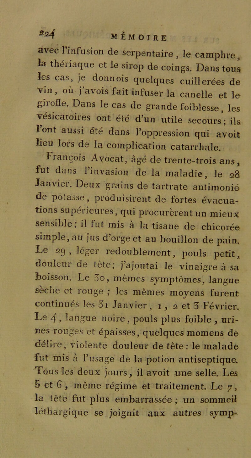 324 mémoire avec l’infusion de serpentaire , le camphre, la thériaque et le sirop de coings. Dans tous les cas, je donnois quelques cuillerées de vin, où j’avois fait infuser la canelle et le giiofle. Dans le cas de grande foiblesse, les vésicatoires ont été d’un utile secours’; ils 1 ont aussi été dans l’oppression qui avoit lieu lois de la complication catarrhale. Fiançois Avocat, âgé de trente-trois ans, fut dans l’invasion de la maladie, le 28 Janvier. Deux grains de tartrate antimonié de posasse, produisirent de fortes évacua- tions supérieures, qui procurèrent un mieux sensible, il fut mis a la tisane de chicorée simple, au jus d’orge et au bouillon de pain. Le 29 , léger redoublement, pouls petit, douleui de tête; j ajoutai le vinaigre à sa boisson. Le 00, mêmes symptômes, langue sèche et rouge ; les mêmes moyens furent continués les 3i Janvier, 1 , 2 et 5 Février. Le 4 , langue noire, pouls plus foible , uri- nes rouges et épaisses, quelques momens de délire, violente douleur de tête: le malade fut mis à l’usage de la potion antiseptique. Tous les deux jours, il avoit une selle. Les 5 et 6 , même régime et traitement. Le 7, la tête fut plus embarrassée ; un sommeil léthargique se joignit aux autres svmp-