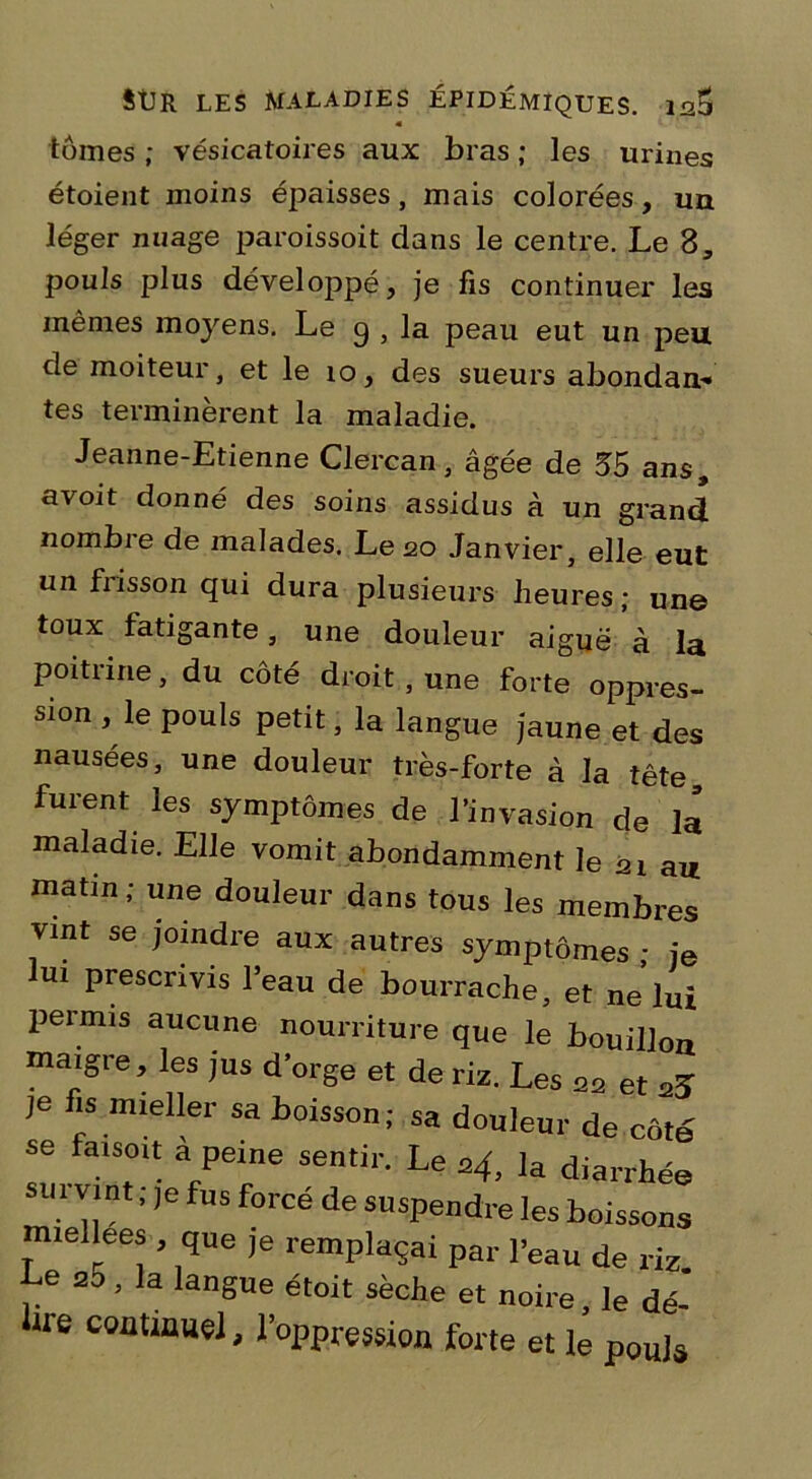 « tomes ; vésicatoires aux bras ; les urines étoient moins épaisses, mais colorées, un léger nuage paroissoit dans le centre. Le 3, pouls plus développé, je fis continuer les mêmes moyens. Le g , la peau eut un jieu. de moiteur, et le 10, des sueurs abondan- tes terminèrent la maladie. Jeanne-Etienne Clercan, âgée de 35 ans, avoit donné des soins assidus à un grand nombre de malades. Le 20 Janvier, elle eut un frisson qui dura plusieurs heures; une toux fatigante, une douleur aiguë à la poitrine, du côté droit , une forte oppres- sion , le pouls petit, la langue jaune et des nausées, une douleur très-forte à la tête, furent les symptômes de l’invasion de la maladie. Elle vomit abondamment le ni au matin ; une douleur dans tous les membres vint se joindre aux autres symptômes ; je ui prescrivis l’eau de bourrache, et ne lui permis aucune nourriture que le bouillon maigre, les jus d’orge et de riz. Les 22 et je fis mieller sa boisson; sa douleur de côté se fatsoit à peine sentir. Le 24, la diarrhée sui vint ; ,e fus forcé de suspendre les boissons miellees , que je remplaçai par l’eau de riz Le 2o. la langue étoit sèche et noire, le dé-' lire continuel, l’oppression forte et le pouls