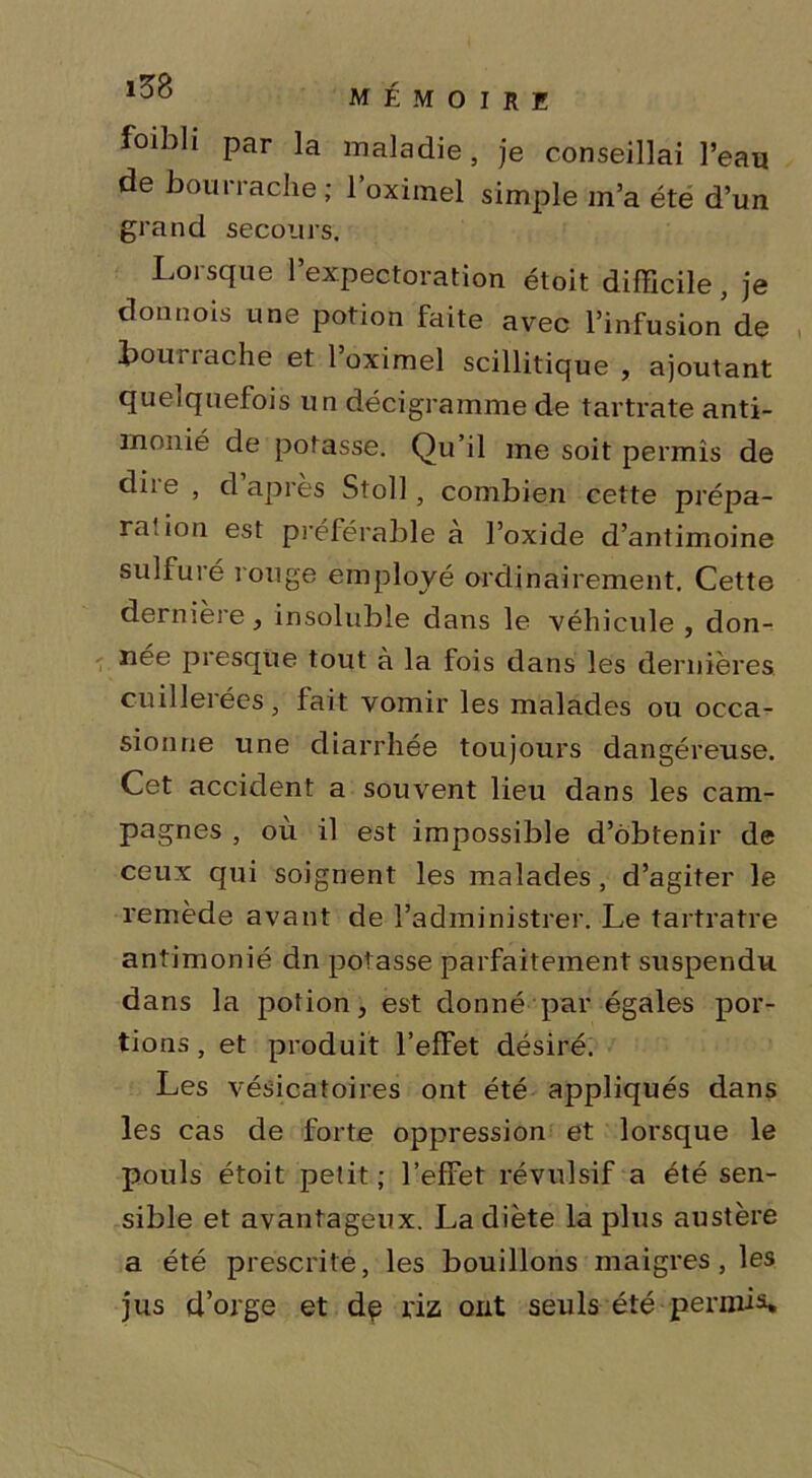 foibli par la maladie, je conseillai l’eau de bourrache; l’oximel simple m’a été d’un grand secours. Loi sque 1 expectoration étoit difficile , je donnais une potion faite avec l’infusion de bourrache et l’oximel scillitique , ajoutant quelquefois un décigramme de tartrate anti- monié de potasse. Qu’il me soit permis de diie , d après Stoll , combien cette prépa- ra, ion est préférable a l’oxide d’antimoine sulfuré rouge employé ordinairement. Cette derniere, insoluble dans le véhicule , don- née presque tout à la fois dans les dernières cuillerées, fait vomir les malades ou occa- sionne une diarrhée toujours dangéreuse. Cet accident a souvent lieu dans les cam- pagnes , ou il est impossible d’obtenir de ceux qui soignent les malades, d’agiter le remède avant de l’administrer. Le tartratre antimonié dn potasse parfaitement suspendu dans la potion, est donné par égales por- tions, et produit l’effet désiré. Les vésicatoires ont été appliqués dans les cas de forte oppression et lorsque le pouls étoit petit ; l’effet révulsif a été sen- sible et avantageux. La diète la plus austère a été prescrite, les bouillons maigres , les jus d’orge et de riz ont seuls été permis.