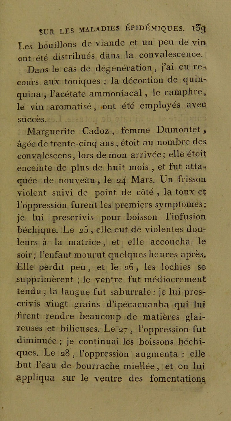 tes bouillons de viande et un peu de vin ont été distribués dans la convalescence. Dans le cas de dégenération, j’ai eu re^ cours aux toniques ; la décoction de quin- quina , l’acétate ammoniacal, le camphre, le vin aromatisé, ont été employés avec succès. Marguerite Cadoz , femme Dumontet, âgée de trente-cinq ans , étoit au nombre des convalescens, lors de mon arrivée; elle étoit enceinte de plus de huit mois , et fut atta- quée de nouveau, le 24 Mars. Un frisson violent suivi de point de côté , la toux et l’oppression furent les premiers symptômes; je lui prescrivis pour boisson l’infusion béchique. Le , elle eut de violentes dou- leurs à la matrice, et elle accoucha le soir; l’enfant mourut quelques heures après. Elle perdit peu, et le 26, les lochies se supprimèrent ; le ventre fut médiocrement tendu , la langue fut saburrale : je lui pres- crivis vingt grains d’ipécacuanha qui lui firent rendre beaucoup de matières glai- reuses et bilieuses. Le 27 , l’oppression fut diminuée ; je continuai les boissons béchi- ques. Le 28 , l’oppression augmenta : elle but l’eau de bourrache miellée, et on lui appliqua sur le ventre des fomentations