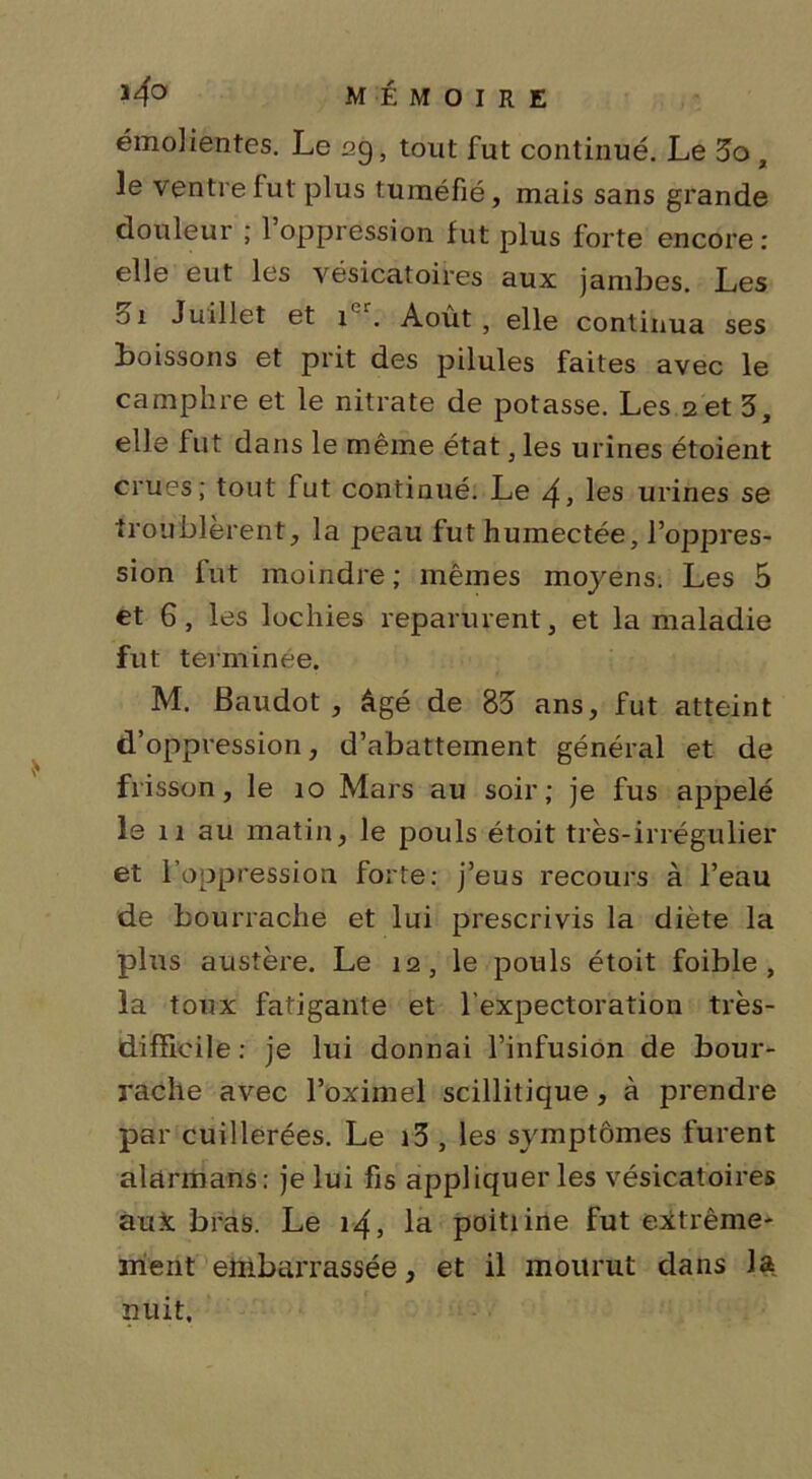 émolientes. Le 29, tout fut continué. Le 3o , le ventre fut plus tuméfié, mais sans grande douleur ; l’oppression fut plus forte encore: elle eut les vésicatoires aux jambes. Les Zi Juillet et ier. Août, elle continua ses boissons et prit des pilules faites avec le camphre et le nitrate de potasse. Les 2 et 3, elle fut dans le même état, les urines étoient crues; tout fut continué. Le 4, les urines se troublèrent, la peau fut humectée, l’oppres- sion fut moindre ; mêmes moyens. Les 5 et 6, les lochies reparurent, et la maladie fut terminée. M. Baudot, âgé de 83 ans, fut atteint d’oppression, d’abattement général et de frisson, le 10 Mars au soir; je fus appelé le 11 au matin, le pouls étoit très-irrégulier et l’oppression forte: j’eus recours à l’eau de bourrache et lui prescrivis la diète la plus austère. Le 12, le pouls étoit foible , la toux fatigante et l’expectoration très- difficile: je lui donnai l’infusion de bour- rache avec l’oximel scillitique , à prendre par cuillerées. Le i3 , les symptômes furent alarmans: je lui fis appliquer les vésicatoires aux bras. Le 14, la poitiine fut extrême- ment embarrassée, et il mourut dans la nuit.