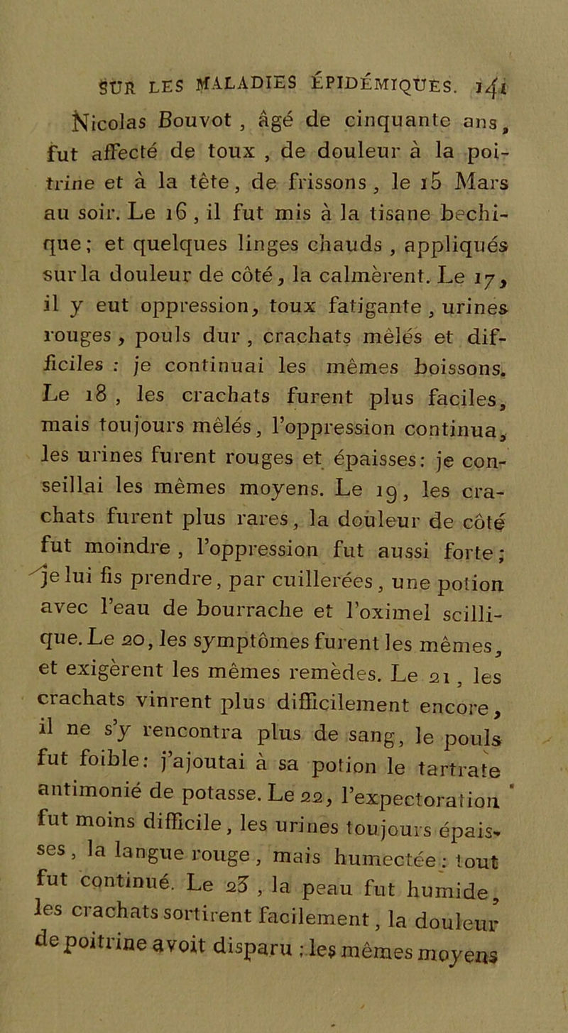 Nicolas Bouvot, âgé de cinquante ans, fut affecté de toux , de douleur à la poi- trine et à la tête, de frissons, le i5 Mars au soir. Le 16 , il fut mis à la tisane bechi- que; et quelques linges chauds , appliqués sur la douleur de côté, la calmèrent. Le iy , il y eut oppression, toux fatigante , urines rouges , pouls dur , crachats mêlés et dif- ficiles : je continuai les mêmes boissons. Le 18 , les crachats furent plus faciles, mais toujours mêlés, l’oppression continua, les urines furent rouges et épaisses: je con- seillai les mêmes moyens. Le 19, les cra- chats furent plus rares, la douleur de côté fut moindre , l’oppression fut aussi forte ; je lui fis prendre, par cuillerées, une potion avec l’eau de bourrache et l’oximel scilli- que.Le 20, les symptômes furent les mêmes, et exigèrent les mêmes remèdes. Le 21 , les crachats vinrent plus difficilement encore, il ne s’y rencontra plus de sang, le pouls fut foible: j’ajoutai à sa potion le tartrate antimonié de potasse. Le 22, l’expectoration ‘ fut moins difficile, les urines toujours épais* ses , la langue rouge , mais humectée : t out fut continué. Le a5 , la peau fut humide, les crachats sortirent facilement, la douleur de poitrine avoit disparu ries mêmes moyens