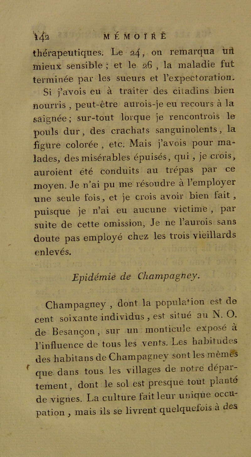 thérapeutiques. Le 24 j on remarqua uii mieux sensible ; et le 26 , la maladie fut terminée par les sueurs et l’expectoration. Si j’avois eu à traiter des citadins bien nourris , peut-être aurois-je eu recours à la saignée; sur-tout lorque je rencontrois le pouls dur, des crachats sanguinolents, la figure colorée , etc. Mais j’avois pour ma- lades, des misérables épuisés, qui, je crois, auroient été conduits au trépas pai ce moyen. Je n’ai pu me résoudre à l’employer une seule fois, et je crois avoir bien lait , puisque je n’ai eu aucune victime , pai suite de cette omission, Je ne l’aurois sans doute pas employé chez les tiois vieillaids enlevés. Epidémie de Champagney. Champagney , dont la population est de cent soixante individus , est situé au N. O. de Besançon, sur un monticule, exposé à l’influence de tous les vents. Les habitudes des habitans de Champagney sont les mèmès f que dans tous les villages de notre dépar- tement , dont le sol est presque tout planté de vignes. La culture fait leur unique occu- pation , mais ils se livrent quelquefois à des