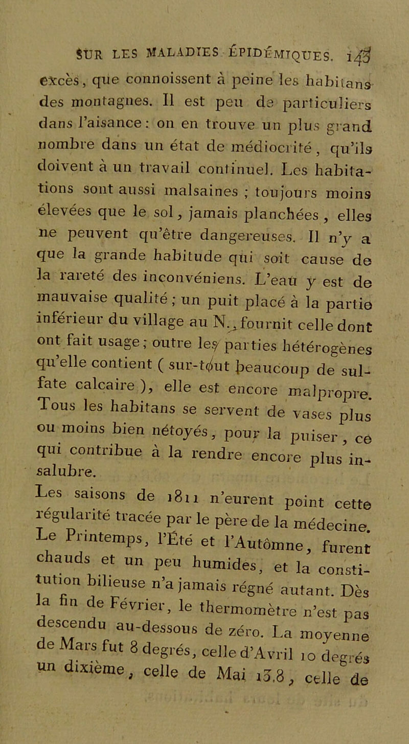 excès, que commissent à peine les habitans des montagnes. Il est peu de particuliers dans l’aisance: on en trouve un plus grand nombre dans un état de médiocrité, qu’ils doivent à un travail continuel. Les habita- tions sont aussi malsaines ; toujours moins élevées que le sol, jamais plancbées , elles ne peuvent qu’être dangereuses. Il n’v a que la grande habitude qui soit cause de la rareté des inconvéniens. L’eau y est de mauvaise qualité ; un puit placé à la partie inférieur du village au N. fournit celle dont ont fait usage; outre le? parties hétérogènes qu’elle contient ( sur-t^ut beaucoup de sul- fate calcaire ), elle est encore malpropre. Tous les habitans se servent de vases plus ou moins bien nétoyés, pour la puiser, ce qui contribue à la rendre encore plus in- salubre. Les saisons de 1811 neurent point cette régulante tracée par le père de la médecine Le Printemps, l’Été et l’Automne, fureni chauds et un peu humides, et la consti- tution bilieuse n’a jamais régné autant. Dès la fin de Février, le thermomètre n’est pas descendu au-dessous de zéro. La moyenne de Mars fut 8 degrés, celle d’Avril 10 degrés un dixteme, celle de Mai iî.8, celle de
