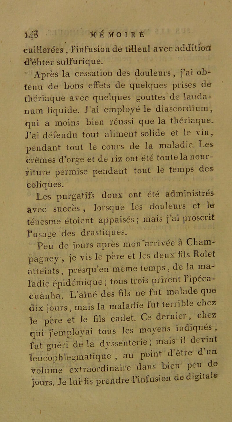 148 MÉMOIRE cuillerées , l’infusion de tilleul avec addition' d’ëhter sulfurique. Après la cessation des douleurs , j’ai ob- tenu de bons effets de quelques prises de thériaque avec quelques gouttes de lauda- num liquide. J ai employé le diascordium, qui a moins bien réussi que la thériaque. J’ai défendu tout aliment solide et le vin, pendant tout le coins de la maladie. Les crèmes d’orge et de riz ont été toute la nour- riture permise pendant tout le temps des coliques. Les purgatifs doux ont été administrés avec succès , lorsque les douleurs et le ténesme étoient appaisés ; mais fai proscrit l’usage des drastiques. Peu de jours après mon'arrivée à Cham- pagney, je vis le père et les deux fils Rolet atteints, présqu’en même temps, de la ma- ladie épidémique; tous trois prirent l’ipeca- cuanha. L’aîné des fils ne fut malade que dix jours, mais la maladie fut terrible chez le père et le fils cadet. Ce dernier, chez qui j’employai tous les moyens indiques , fut guéri delà dyssenterie; mais il devint leucophlegrhatique , au point d être d un volume extraordinaire dans bien peu e jours. Je lui fis prendre l’infusion de digita e