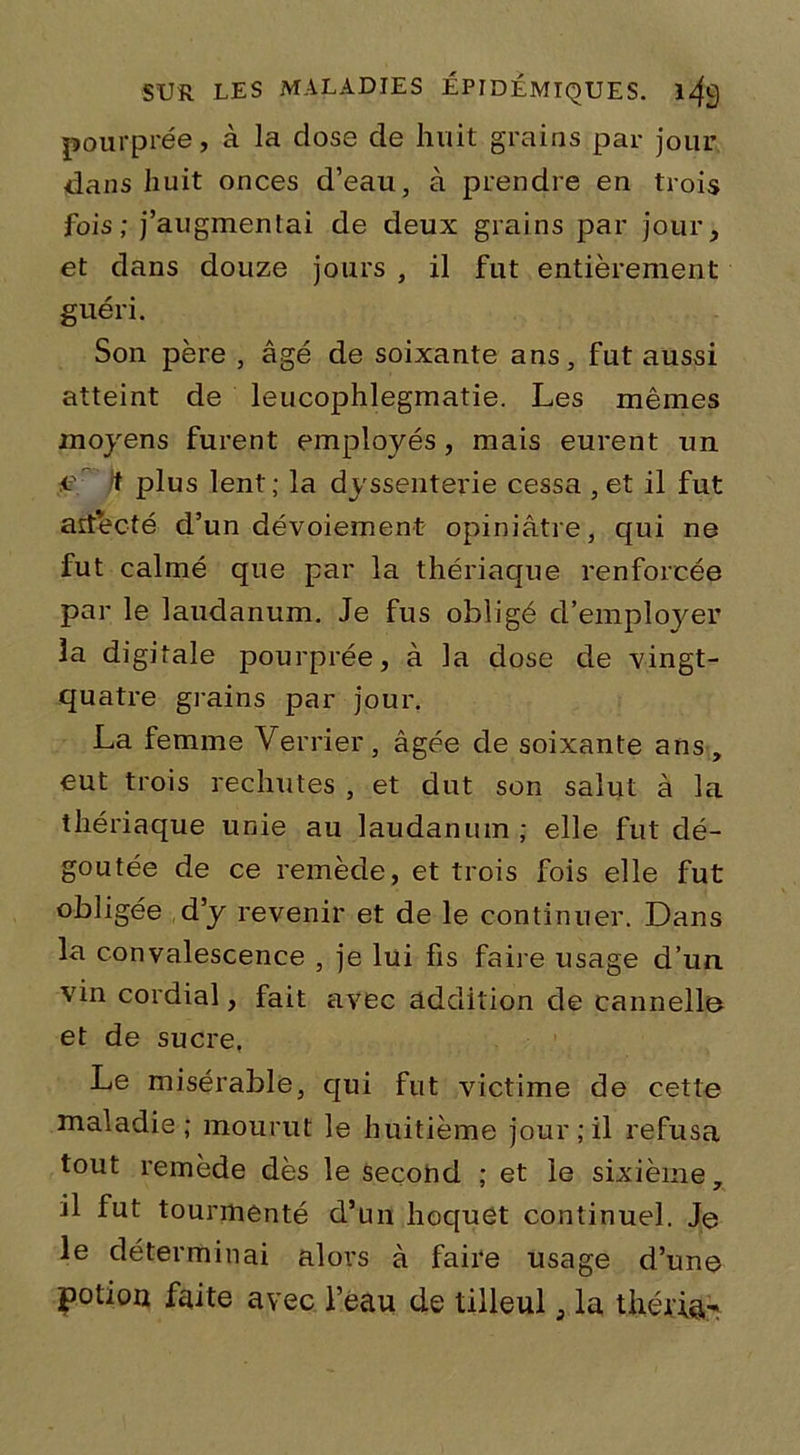 pourprée, à la dose de huit grains par jour dans huit onces d’eau, à prendre en trois fois; j’augmentai de deux grains par jour, et dans douze jours , il fut entièrement guéri. Son père , âgé de soixante ans, fut aussi atteint de leucophlegmatie. Les mêmes moyens furent employés, mais eurent un eè It plus lent; la dyssenterie cessa ,et il fut artecté d’un dévoiement opiniâtre, qui ne fut calmé que par la thériaque renforcée par le laudanum. Je fus obligé d’employer 3a digitale pourprée, à la dose de vingt- quatre grains par jour. La femme Verrier, âgée de soixante ans, eut trois rechutes , et dut son salut à la thériaque unie au laudanum ; elle fut dé- goûtée de ce remède, et trois fois elle fut obligée d’y revenir et de le continuer. Dans la convalescence , je lui fis faire usage d’un vin cordial, fait avec addition de cannelle et de sucre, Le misérable, qui fut victime de cette maladie; mourut le huitième jour;il refusa tout remède dès le second ; et le sixième, il fut tourmenté d’un hoquet continuel. Je le déterminai alors à faire usage d’une potion faite avec l’eau de tilleul, la théjû&v