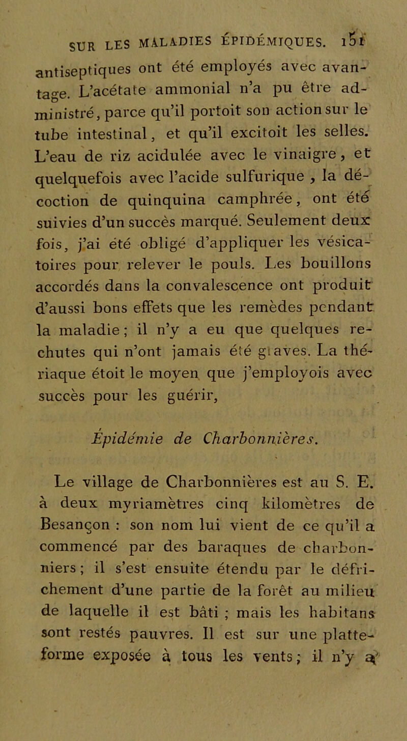 antiseptiques ont été employés avec avan- tage. L’acétate ammonial n’a pu être ad- ministré, parce qu’il portoit son action sur le tube intestinal, et qu’il excitoit les selles. L’eau de riz acidulée avec le vinaigre, et quelquefois avec l’acide sulfurique , la dé- coction de quinquina camphrée, ont été suivies d’un succès marqué. Seulement deux fois, j’ai été obligé d’appliquer les vésica- toires pour relever le pouls. Les bouillons accordés dans la convalescence ont produit d’aussi bons efFets que les remèdes pendant la maladie ; il n’y a eu que quelques re- chutes qui n’ont jamais été giaves. La thé- riaque étoit le moyen que j’employois avec succès pour les guérir. Épidémie de Charbonnières. Le village de Charbonnières est au S. E. à deux myriamètres cinq kilomètres de Besançon : son nom lui vient de ce qu’il a commencé par des baraques de charbon- niers; il s’est ensuite étendu par le défri- chement d’une partie de la forêt au milieu de laquelle il est bâti ; mais les habitans sont restés pauvres. Il est sur une platte- forme exposée à tous les vents ; il n’y a»'