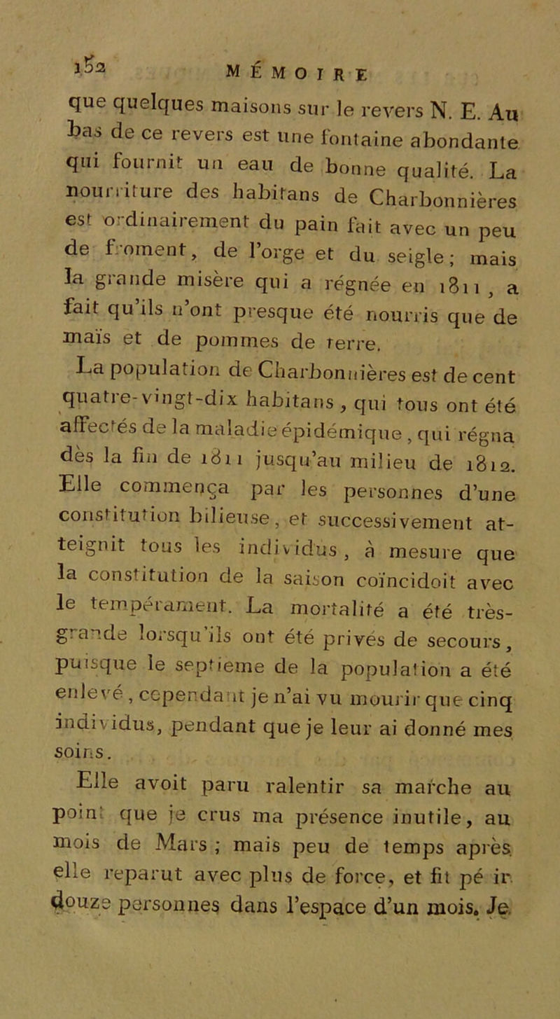 que quelques maisons sur le revers N. E. Au bas de ce revers est une fontaine abondante qui fournit un eau de bonne qualité. La nourriture des habitons de Charbonnières est ordinairement du pain fait avec un peu de froment, de l’orge et du seigle; mais ïa grande misère qui a régnée en 1811 , a fait qu ils n ont presque été nourris que de maïs et de pommes de terre. La population de Charbonnières est de cent qpatie-vingt-dix habjtans , qui tous ont été affectés de la maladie épidémique, qui régna dès la fin de 1811 jusqu’au milieu de 1812. Elle commença par les personnes d’une constitution bilieuse, et successivement at- teignit tous les individus, à mesure que la constitution de la saison coïncidoit avec le tempérament. La mortalité a été très- g. atde lorsqu us ont été privés de secours, puisque le septième de la population a été enlevé , cependant je n’ai vu mourir que cinq individus, pendant que je leur ai donné mes soins. Elle avoit paru ralentir sa marche au poin que je crus ma présence inutile, au mois de Mars ; mais peu de lemps après, elle reparut avec plus de force, et fit pé ir. douze personnes dans l’espace d’un mois. Je.