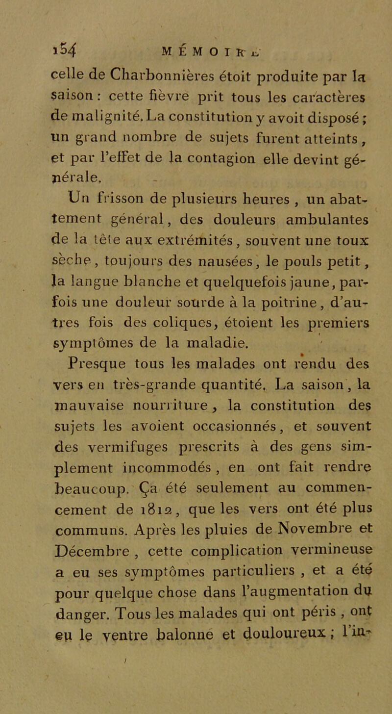 celle de Charbonnières étoit produite par la saison : cette fièvre prit tous les caractères de malignité. La constitution y avoit disposé ; un grand nombre de sujets furent atteints, et par l’efFet de la contagion elle devint gé- nérale. Un frisson de plusieurs heures , un abat- tement général, des douleurs ambulantes de la tête aux extrémités, souvent une toux sèche, toujours des nausées, le pouls petit, la langue blanche et quelquefois jaune, par- fois une douleur sourde à la poitrine, d’au- tres fois des coliques, étoient les premiers symptômes de la maladie. Presque tous les malades ont rendu des vers en très-grande quantité. La saison, la mauvaise nourriture, la constitution des sujets les avoient occasionnés, et souvent des vermifuges prescrits à des gens sim- plement incommodés , en ont fait rendre beaucoup. Ça été seulement au commen- cement de 1812, que les vers ont été plus communs. Après les pluies de Novembre et Décembre , cette complication vermineuse a eu ses symptômes particuliers , et a été pour quelque chose dans l’augmentation du danger. Tous les malades qui ont péris , ont eu le ventre balonne et douloureux ; 1 nv- I