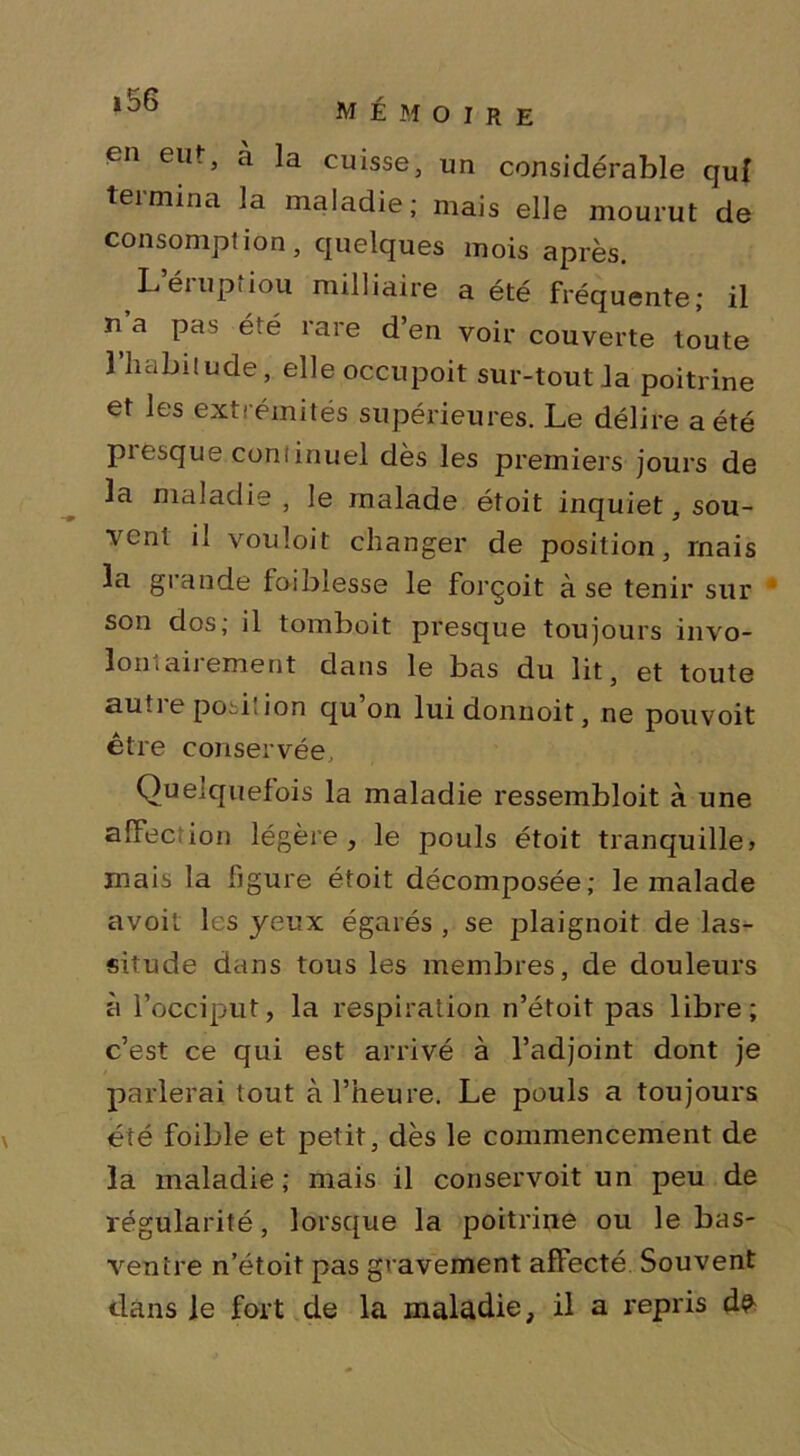 MÉMOIRE en eut, à la cuisse, un considérable cjuf termina la maladie; mais elle mourut de consomption, quelques mois après. Léiuptiou miiliaire a été fréquente; il n a pas été rare d’en voir couverte toute l’habitude, elle occupoit sur-tout la poitrine et les extrémités supérieures. Le délire a été pièsque continuel dès les premiers jours de la maladie , le malade étoit inquiet, sou- vent il vouloit changer de position, mais la grande foiblesse le forçoit à se tenir sur son dos; il tomboit presque toujours invo- loniaiiement dans le bas du lit, et toute auti e posi! ion qu on luidonnoit, ne pouvoit être conservée, Quelquefois la maladie ressembloit à une alFec ion légère, le pouls étoit tranquille» mais la figure étoit décomposée; le malade avoit les yeux égarés , se plaignoit de las- situde dans tous les membres, de douleurs à l’occiput, la respiration n’étoit pas libre; c’est ce qui est arrivé à l’adjoint dont je parlerai tout à l’heure. Le pouls a toujours été foible et petit, dès le commencement de la maladie; mais il conservoit un peu de régularité, lorsque la poitrine ou le bas- ventre n’étoit pas gravement affecté Souvent dans le fort de la maladie, il a repris d^