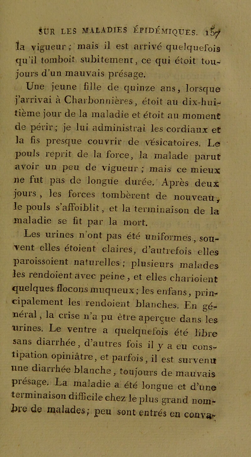 la vigueur; mais il est arrivé quelquefois qu’il tomboit subitement, ce qui éîoit tou- jours d’un mauvais présage. Une jeune fille de quinze ans, lorsque j’arrivai à Charbonnières, étoit au dix-hui- tième jour de la maladie et étoit au moment de périr; je lui administrai les cordiaux et la fis presque couvrir de vésicatoires. Le pouls reprit de la force, la malade parut avoir un peu de vigueur ; mais ce mieux ne fut pas de longue durée. Après deux jouis , les foi ces tombèrent de nouveau le pouls s’affoiblit, et la terminaison de la maladie se fit par la mort. Les uiines n ont pas été uniformes, sou- vent elles étoient claires, d’autrefois elles paroissoient naturelles; plusieurs malades les rendoientavec peine, et elles charioient quelques flocons muqueux; les enfans, prin- cipalement les rendoient blanches. En gé- néral , la crise n’a pu être aperçue dans les urines. Le ventre a quelquefois été libre sans diarrhée, d’autres fois il y a eu cons- tipation opiniâtie, et parfois, il est survenu une diarrhée blanche, toujours de mauvais présagé. La maladie a été longue et d’une terminaison difficile chez le plus grand nom- bre de malades; peu sont entrés en couva-