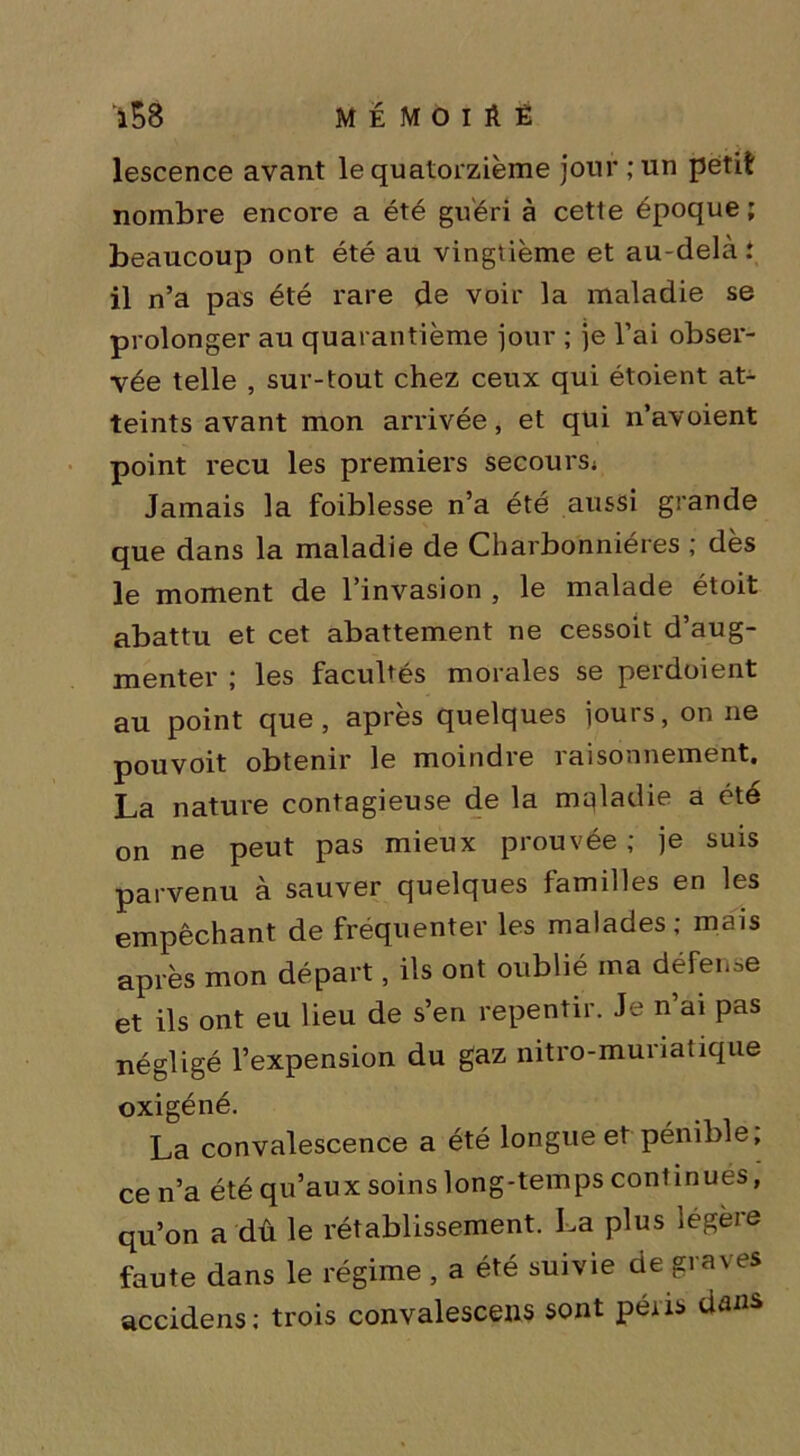 *58 ME MOlftÈ lescence avant le quatorzième jour ; un petit nombre encore a été guéri à cette époque; beaucoup ont été au vingtième et au-delà.* il n’a pas été rare de voir la maladie se prolonger au quarantième jour ; je l’ai obser- vée telle , sur-tout chez ceux qui étoient at- teints avant mon arrivée, et qui n’avoient point reçu les premiers secours^ Jamais la foiblesse n’a été aussi grande que dans la maladie de Charbonnières ; dès le moment de l’invasion , le malade étoit abattu et cet abattement ne cessoit d’aug- menter ; les facultés morales se perdoient au point que, après quelques jours, on ne pouvoit obtenir le moindre raisonnement. La nature contagieuse de la maladie a été on ne peut pas mieux prouvée ; je suis parvenu à sauver quelques familles en les empêchant de fréquenter les malades; mais après mon départ, ils ont oublié ma défense et ils ont eu lieu de s’en repentir. Je n’ai pas négligé l’expension du gaz nitro-muriatique oxigéné. La convalescence a été longue et pénible, ce n’a été qu’aux soins long-temps continues, qu’on a dû le rétablissement. La plus légère faute dans le régime , a été suivie de graves accidens : trois convalescens sont péris dans,