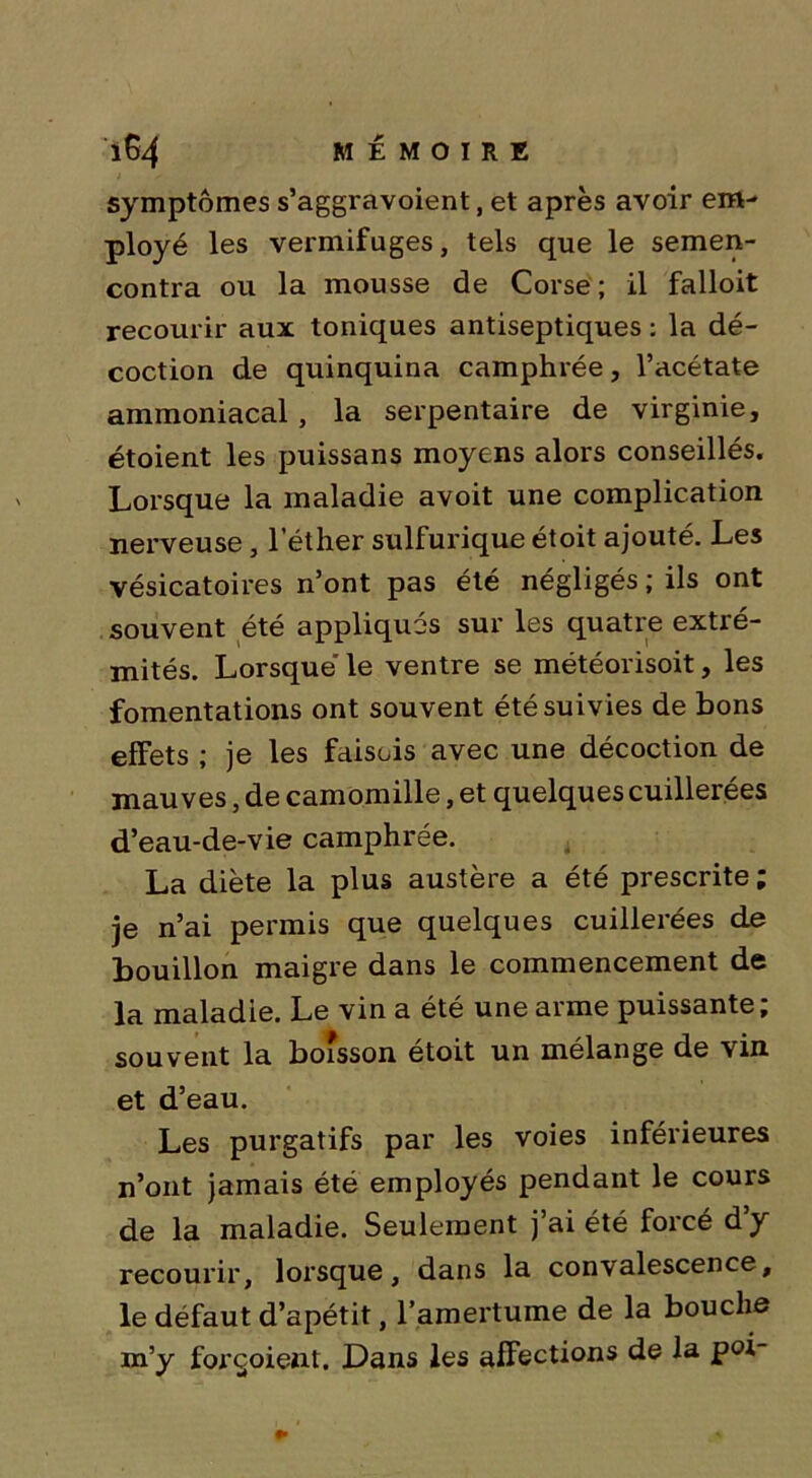 symptômes s’aggravoient, et après avoir em- ployé les vermifuges, tels que le semen- contra ou la mousse de Corse; il falloit recourir aux toniques antiseptiques : la dé- coction de quinquina camphrée, l’acétate ammoniacal , la serpentaire de virginie, étoient les puissans moyens alors conseillés. Lorsque la maladie avoit une complication nerveuse, l’éther sulfurique étoit ajouté. Les vésicatoires n’ont pas été négligés ; ils ont souvent été appliqués sur les quatre extré- mités. Lorsque le ventre se météorisoit, les fomentations ont souvent été suivies de bons effets ; je les faisois avec une décoction de mauves, de camomille, et quelques cuillerées d’eau-de-vie camphrée. La diète la plus austère a été prescrite ; je n’ai permis que quelques cuillerées de bouillon maigre dans le commencement de la maladie. Le vin a été une arme puissante; souvent la boisson étoit un mélange de vin et d’eau. Les purgatifs par les voies inférieures n’ont jamais été employés pendant le cours de la maladie. Seulement j’ai été forcé d’y recourir, lorsque, dans la convalescence, le défaut d’apétit, l’amertume de la bouche m’y forçoient. Dans les afFections de la poi-