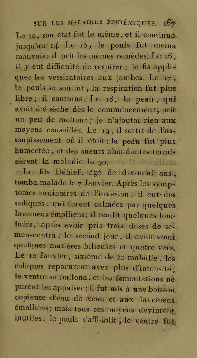 Le io, son état fut le même, et il continua jusqu’au'i4- Le i5, le pouls fut moins, mauvais; il prit les mêmes remèdes. Le 16, il y eut difficulté de respirer ; je fis appli- quer les vessicatoires aux jambes. Le iy.,. le pouls se soutint, la respiration fut plus libre; il continua. Le 18, la peau, qui avoit été sèche dès le commencement, prit un peu de moiteur ; je n’ajoutai rien aux moyens conseillés. Le iq, il sortit de l’as- soupissement où il étoit ; la peâù fut plus humectée , et des sueurs abondantes termL nèrent la maladie le 20. Le fils Débief, âgé de dix-neuf ans, tomba malade le 7 Janvier. Après les symp- tômes ordinaires de l’invasion, il eutvdes coliques , qui furent calmées par quelques lavemens émolliens; il rendit quelques lom- brics, après avoir pris trois doses de se- men-contra ; le second jour, il avoit vomi quelques matières bilieuses et quatre vers. Le 12 Janvier, sixième die la maladie, les coliques reparurent avec plus d’intensité, le ventre se ballona,. et les fomentations ne purent les appaiser ; il fut mis à une boisson copieuse d eau de veau et aux lavemens émolliens; mais tous ces moyens devinrent inutiles ; le pouls s’affoiblit, le ventre fut.