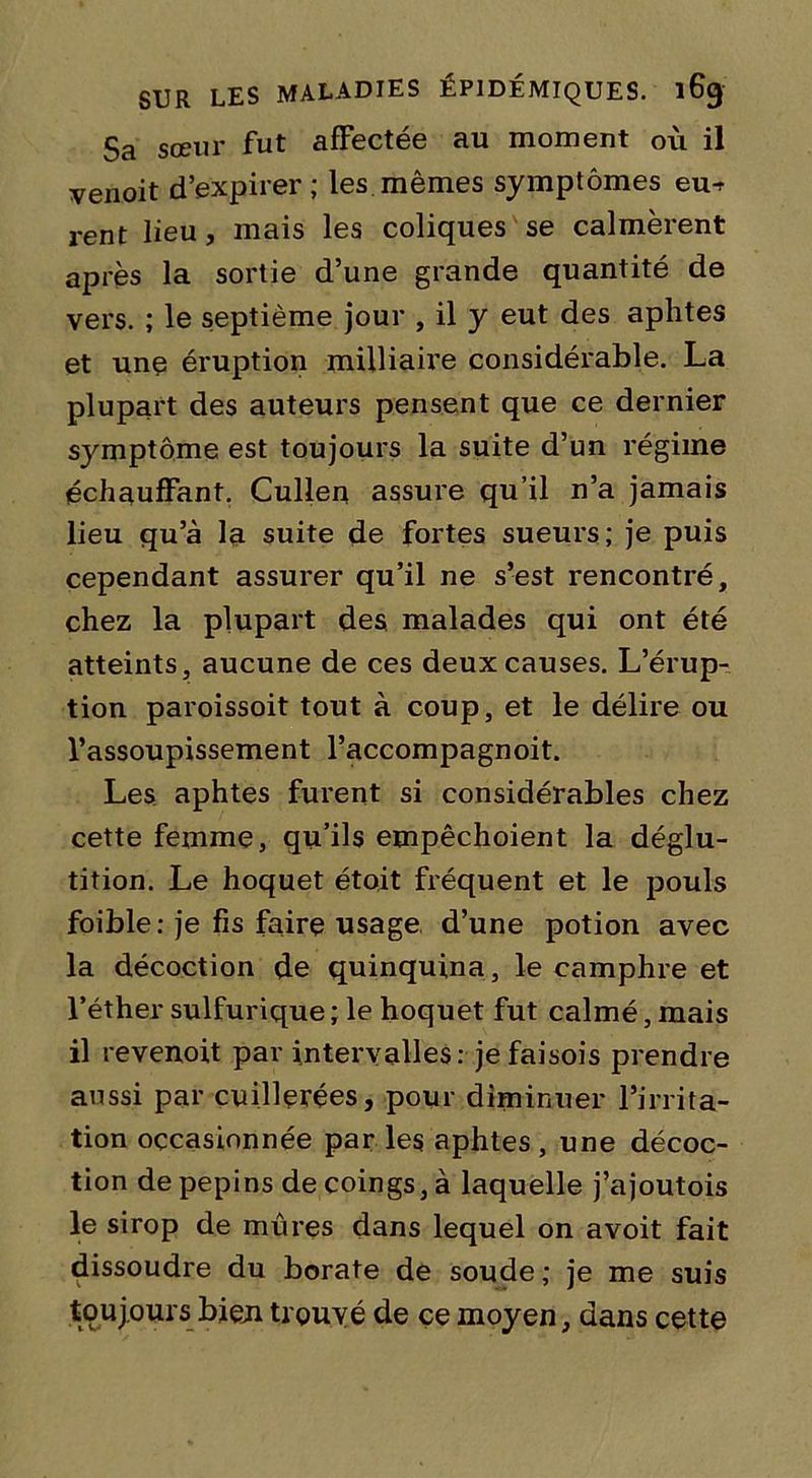 Sa sœur fut affectée au moment où il venoit d’expirer; les mêmes symptômes eu^ rent lieu, mais les coliques se calmèrent après la sortie d’une grande quantité de vers. ; le septième jour , il y eut des aphtes et une éruption milliaffe considérable. La plupart des auteurs pensent que ce dernier sjonptôme est toujours la suite d’un régime échauffant. Cullen assure qu’il n’a jamais lieu qu’à la suite de fortes sueurs ; je puis cependant assurer qu’il ne s’est rencontré, chez la plupart des malades qui ont été atteints, aucune de ces deux causes. L’érup- tion paroissoit tout à coup, et le délire ou l’assoupissement l’accompagnoit. Les aphtes furent si considérables chez cette femme, qu’ils empêchoient la déglu- tition. Le hoquet étoit fréquent et le pouls foible: je fis faire usage d’une potion avec la décoction de quinquina, le camphre et l’éther sulfurique ; le hoquet fut calmé, mais il revenoit par intervalles: je faisois prendre aussi par cuillerées, pour diminuer l’irrita- tion occasionnée parles aphtes, une décoc- tion de pépins de coings, à laquelle j’ajoutois le sirop de mûres dans lequel on avoit fait dissoudre du borate de soude; je me suis toujours bien trouvé de çe moyen, dans cette