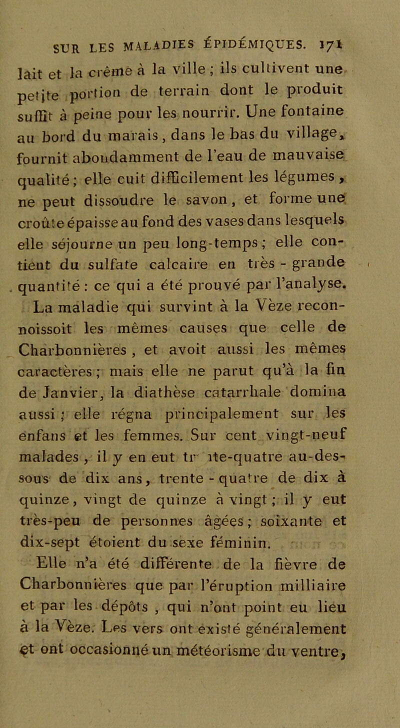 lait et la crème à la ville ; ils cultivent une peîjte portion de terrain dont le produit suffit à peine pour les nourrir. Une fontaine au bord du marais, dans le bas du village, fournit abondamment de l’eau de mauvaise qualité; elle cuit difficilement les légumes , ne peut dissoudre le savon, et forme une croût e épaisse au fond des vases dans lesquels elle séjourne un peu long-temps ; elle con- tient du sulfate calcaire en très - grande quantité : ce qui a été prouvé par l’analyse. La maladie qui survint à la Vèze recon- noissoit les mêmes causes que celle de Charbonnières , et avoit aussi les mêmes caractères ; mais elle ne parut qu’à la fin de Janvier, la diathèse catarrhale domina aussi ; elle régna principalement sur les enfans et les femmes. Sur cent vingt-neuf malades , il y en eut tr îte-quatre au-des- sous de dix ans, trente - quatre de dix à quinze, vingt de quinze à vingt ; il y eut très-peu de personnes âgées; soixante et dix-sept étoient du sexe féminin. Elle n’a été différente de la fièvre de Charbonnières que par l’éruption milliaire et par les dépôts , qui n’ont point eu lieu à la Yèze. Les vers ont existé généralement çt ont occasionné un météorisme du ventre,