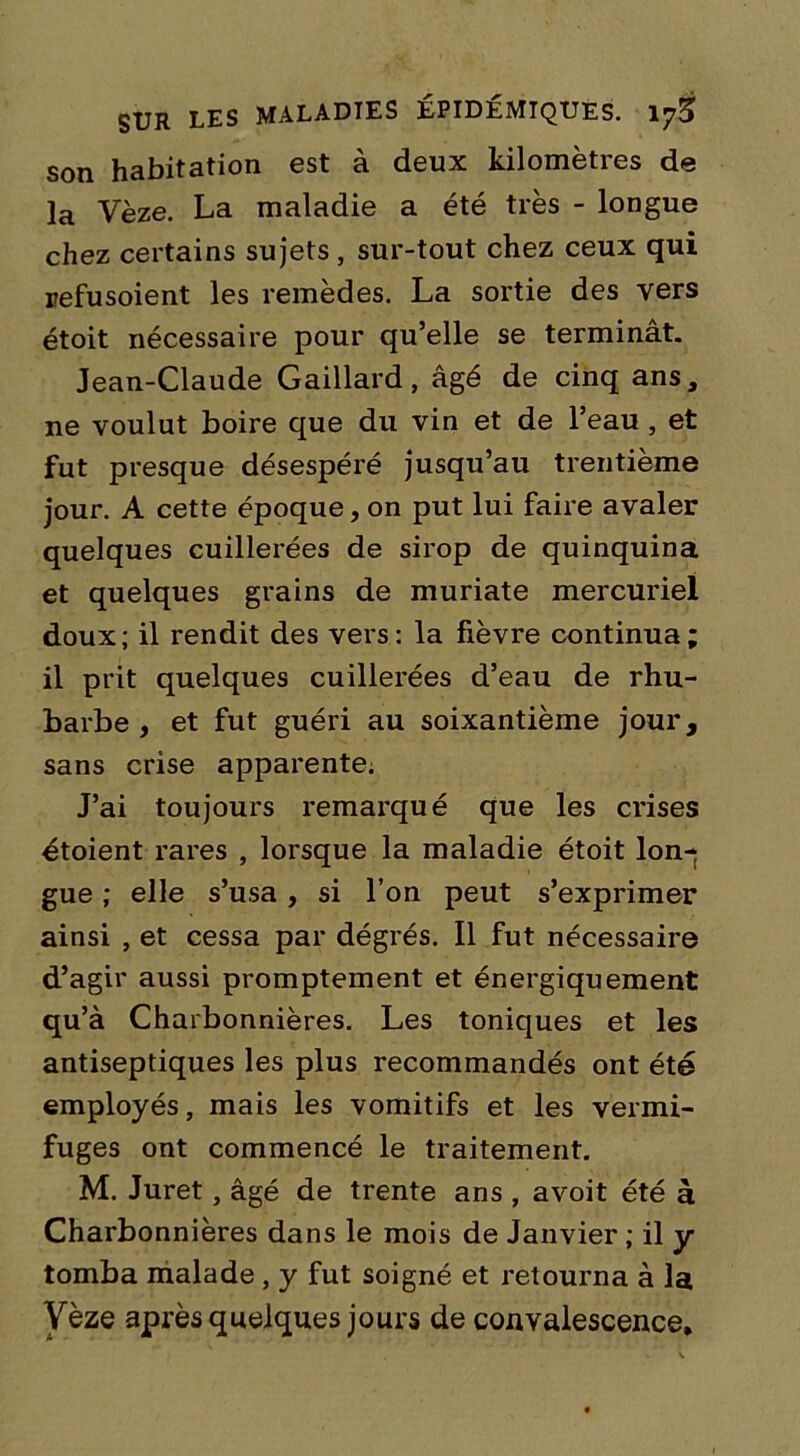 son habitation est à deux kilomètres de la Vèze. La maladie a été très - longue chez certains sujets , sur-tout chez ceux qui refusoient les remèdes. La sortie des vers étoit nécessaire pour qu’elle se terminât. Jean-Claude Gaillard, âgé de cinq ans, ne voulut boire que du vin et de l’eau , et fut presque désespéré jusqu’au trentième jour. A cette époque, on put lui faire avaler quelques cuillerées de sirop de quinquina et quelques grains de muriate mercuriel doux; il rendit des vers: la fièvre continua; il prit quelques cuillerées d’eau de rhu- barbe , et fut guéri au soixantième jour, sans crise apparente; J’ai toujours remarqué que les crises étoient rares , lorsque la maladie étoit lon- gue ; elle s’usa, si l’on peut s’exprimer ainsi , et cessa par dégrés. Il fut nécessaire d’agir aussi promptement et énergiquement qu’à Charbonnières. Les toniques et les antiseptiques les plus recommandés ont été employés, mais les vomitifs et les vermi- fuges ont commencé le traitement. M. Juret, âgé de trente ans , avoit été à Charbonnières dans le mois de Janvier ; il y tomba malade , y fut soigné et retourna à la Vèze après quelques jours de convalescence*