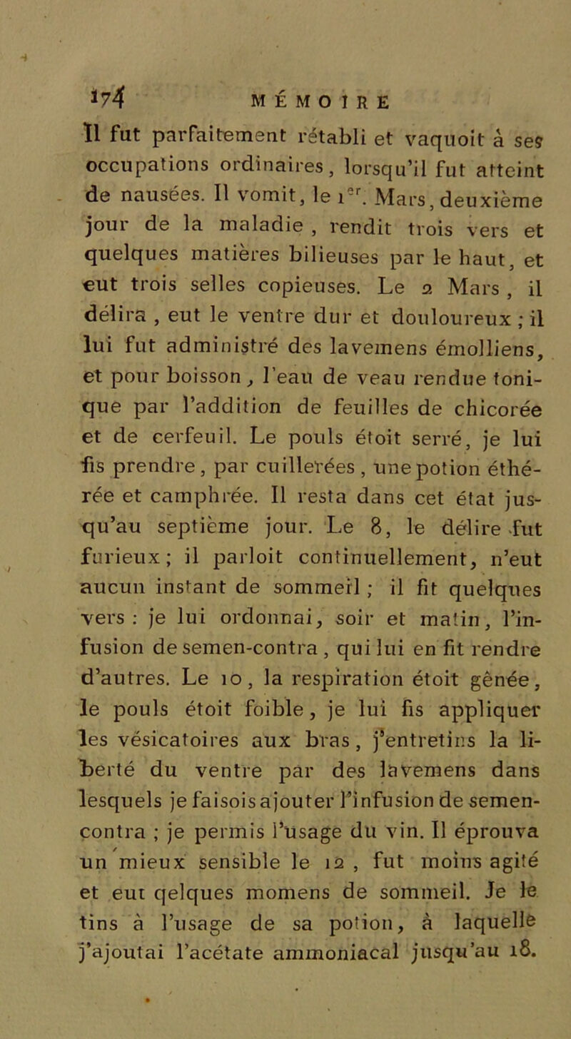 Il fat parfaitement rétabli et vaquoit a ses occupations ordinaires, lorsqu’il fut atteint de nausées. Il vomit, le ier. Mars, deuxième joui de la maladie , rendit trois vers et quelques matières bilieuses par le haut, et eut trois selles copieuses. Le 2 Mars , il délira , eut le ventre dur et douloureux ; il lui fut administré des lavemens émolliens, et pour boisson, l’eau de veau rendue toni- que par l’addition de feuilles de chicorée et de cerfeuil. Le pouls étoit serré, je lui fis prendre, par cuillerées , une potion éthé- rée et camphrée. Il resta dans cet état jus- qu’au septième jour. Le 8, le délire-fut furieux; il parloit continuellement, n’eut aucun instant de sommeil ; il fit quelques vers: je lui ordonnai, soir et matin, l’in- fusion de semen-contra , qui lui en fit rendre d’autres. Le 10, la respiration étoit gênée, le pouls étoit foible, je lui fis appliquer les vésicatoires aux bras , j’entretins la li- berté du ventre par des lavemens dans lesquels je faisoisajouter l’infusion de semen- contra ; je permis l’usage du vin. Il éprouva un mieux sensible le 12 , fut moins agité et eut qelques momens de sommeil. Je le tins à l’usage de sa potion, à laquelle j’ajoutai l’acétate ammoniacal jusqu’au 18.
