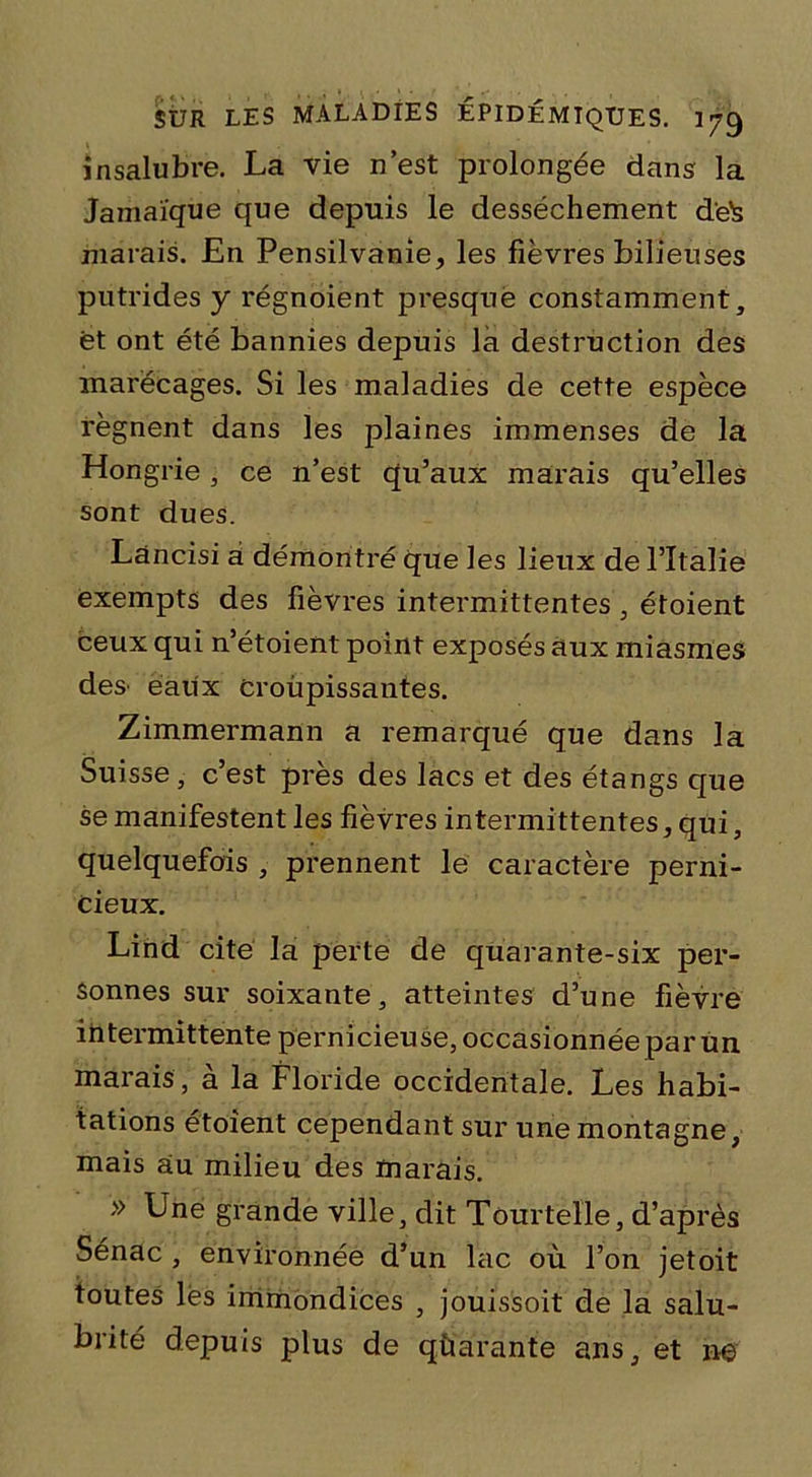 insalubre. La vie n’est prolongée dans la Jamaïque que depuis le dessèchement d'e^s marais. En Pensilvanie, les fièvres bilieuses putrides y régnoient presque constamment, et ont été bannies depuis là destruction des marécages. Si les maladies de cette espèce régnent dans les plaines immenses de la Hongrie , ce n’est qu’aux marais qu’elles sont dues. Làncisi a démontré que les lieux de l’ïtalie exempts des fièvres intermittentes, étoient ceux qui n’étoient point exposés aux miasmes des' eaiix Croupissantes. Zimmermann a remarqué que dans la Suisse, c’est près des lacs et des étangs que se manifestent les fièvres intermittentes, qui, quelquefois , prennent le caractère perni- cieux. Lind cite la perte de quarante-six per- sonnes sur soixante, atteintes d’une fièvre intermittente pernicieuse, occasionnée par un marais , à la Floride occidentale. Les habi- tations étoient cependant sur une montagne, mais au milieu des marais. » Une grande ville, dit Tôurteïle, d’après Sénac , environnée d’un lac où l’on jetoit toutes lés immondices , jouissoit de la salu- brité depuis plus de quarante ans, et ne